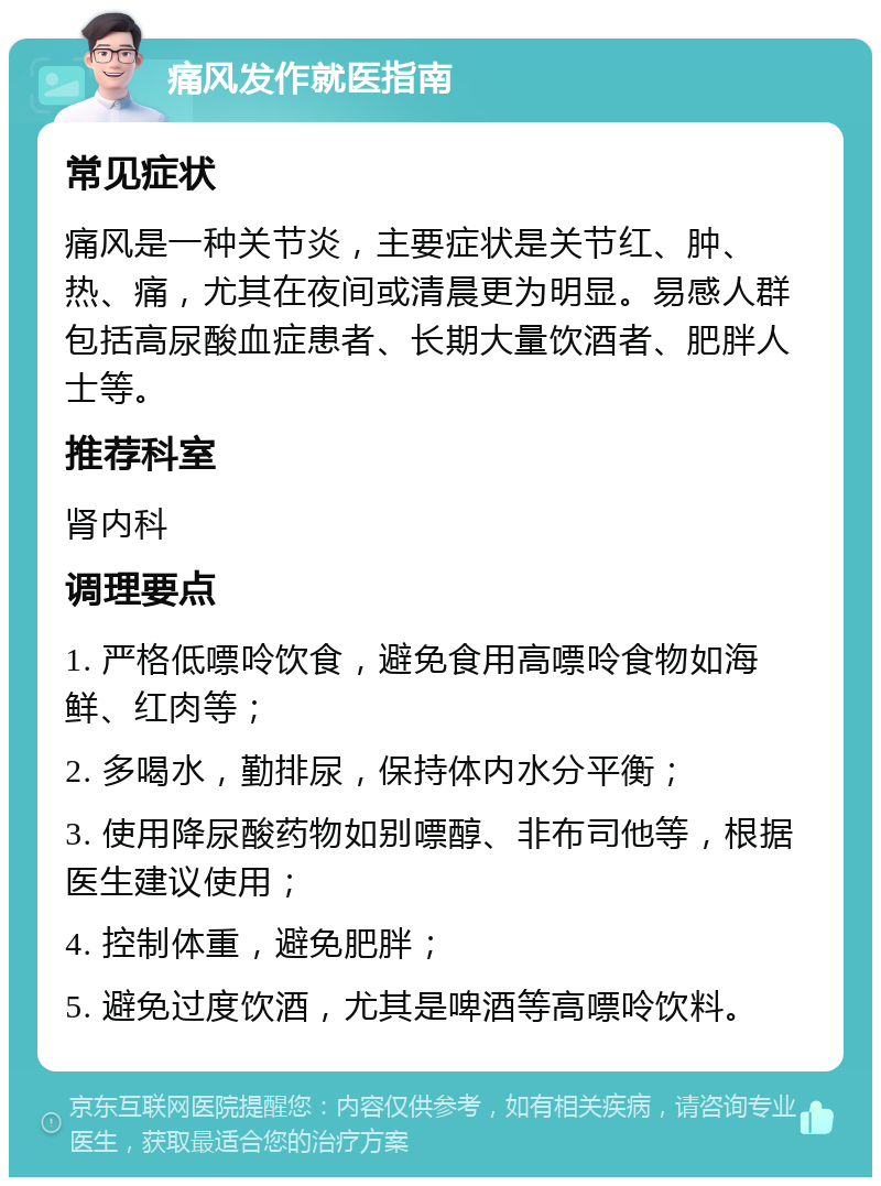 痛风发作就医指南 常见症状 痛风是一种关节炎，主要症状是关节红、肿、热、痛，尤其在夜间或清晨更为明显。易感人群包括高尿酸血症患者、长期大量饮酒者、肥胖人士等。 推荐科室 肾内科 调理要点 1. 严格低嘌呤饮食，避免食用高嘌呤食物如海鲜、红肉等； 2. 多喝水，勤排尿，保持体内水分平衡； 3. 使用降尿酸药物如别嘌醇、非布司他等，根据医生建议使用； 4. 控制体重，避免肥胖； 5. 避免过度饮酒，尤其是啤酒等高嘌呤饮料。