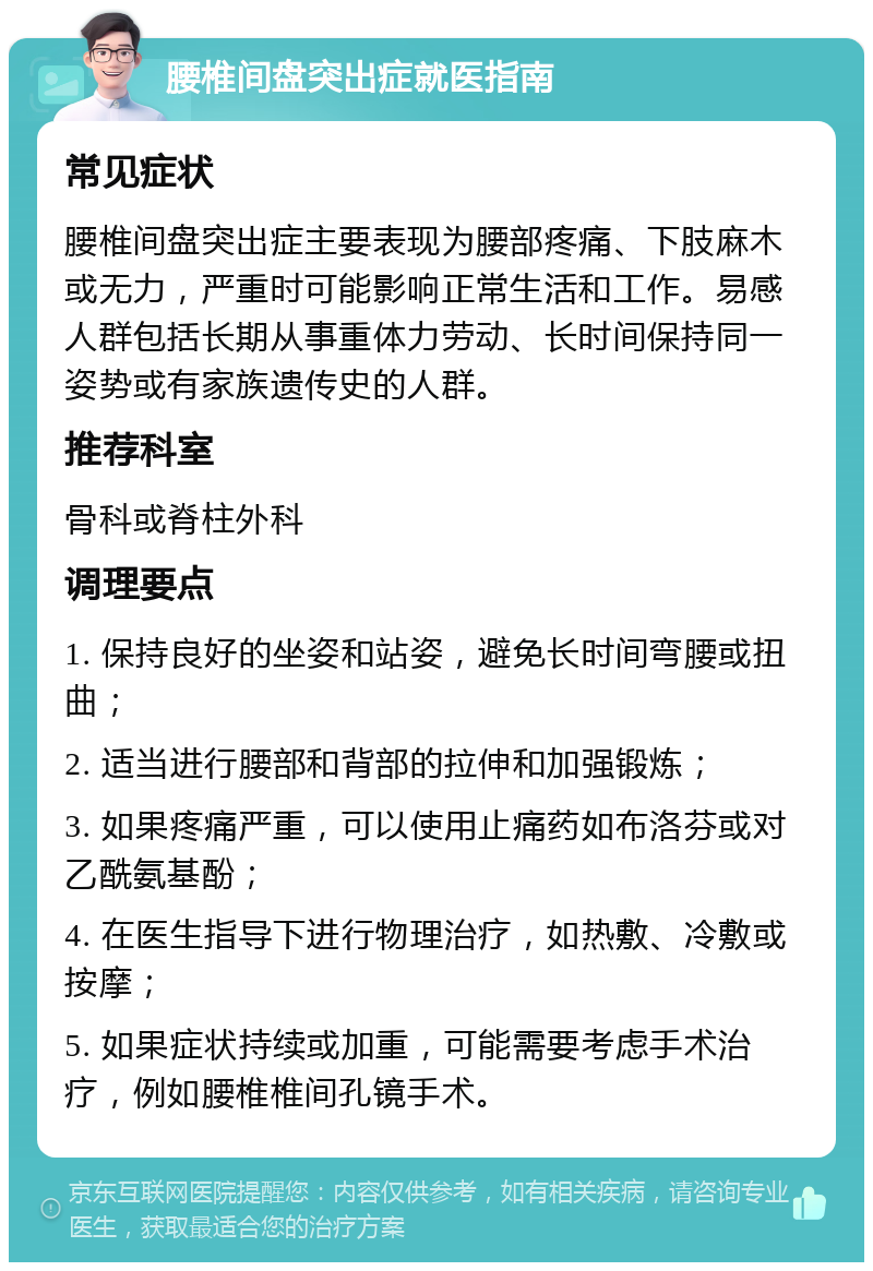 腰椎间盘突出症就医指南 常见症状 腰椎间盘突出症主要表现为腰部疼痛、下肢麻木或无力，严重时可能影响正常生活和工作。易感人群包括长期从事重体力劳动、长时间保持同一姿势或有家族遗传史的人群。 推荐科室 骨科或脊柱外科 调理要点 1. 保持良好的坐姿和站姿，避免长时间弯腰或扭曲； 2. 适当进行腰部和背部的拉伸和加强锻炼； 3. 如果疼痛严重，可以使用止痛药如布洛芬或对乙酰氨基酚； 4. 在医生指导下进行物理治疗，如热敷、冷敷或按摩； 5. 如果症状持续或加重，可能需要考虑手术治疗，例如腰椎椎间孔镜手术。