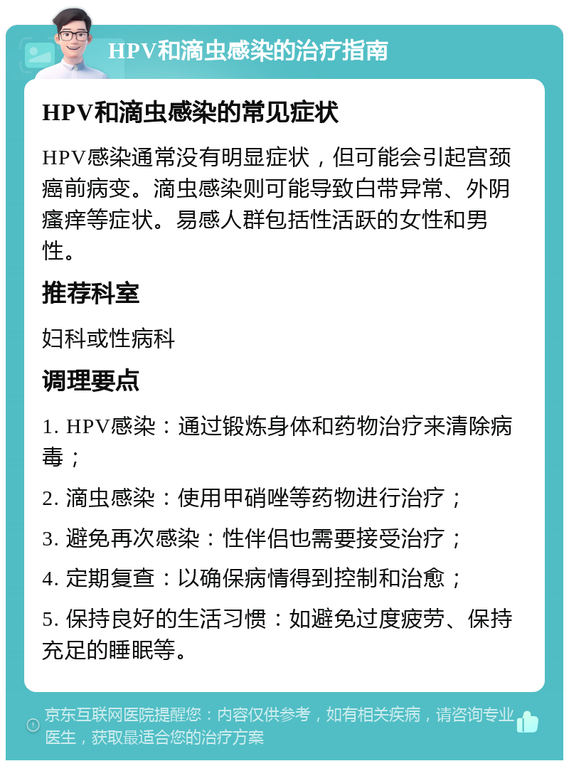 HPV和滴虫感染的治疗指南 HPV和滴虫感染的常见症状 HPV感染通常没有明显症状，但可能会引起宫颈癌前病变。滴虫感染则可能导致白带异常、外阴瘙痒等症状。易感人群包括性活跃的女性和男性。 推荐科室 妇科或性病科 调理要点 1. HPV感染：通过锻炼身体和药物治疗来清除病毒； 2. 滴虫感染：使用甲硝唑等药物进行治疗； 3. 避免再次感染：性伴侣也需要接受治疗； 4. 定期复查：以确保病情得到控制和治愈； 5. 保持良好的生活习惯：如避免过度疲劳、保持充足的睡眠等。