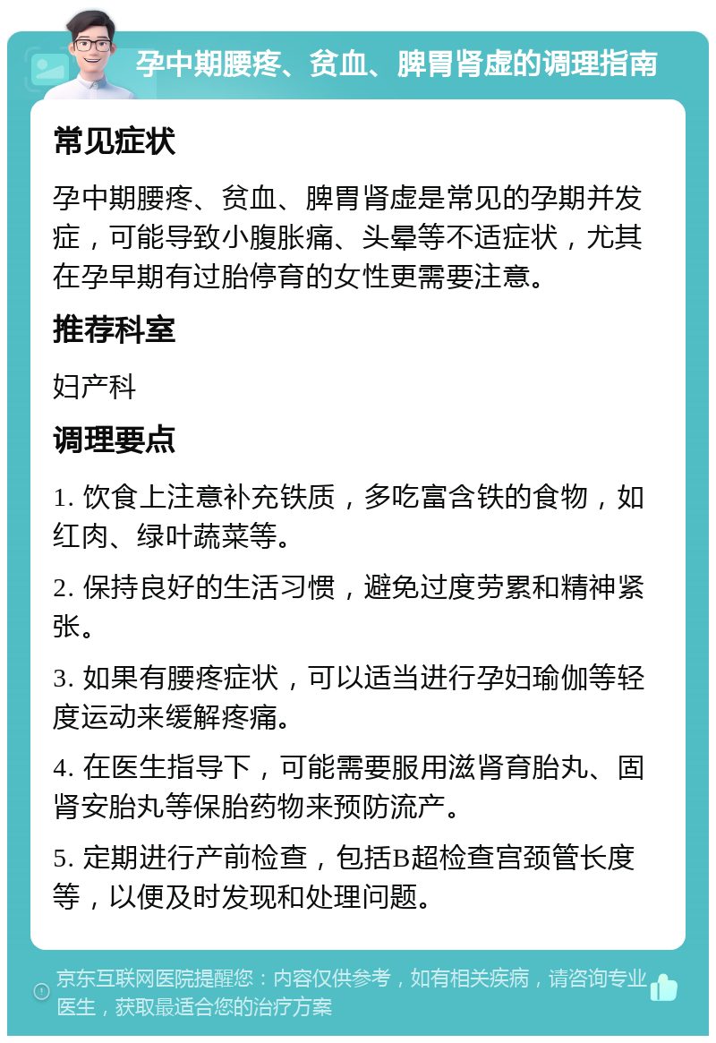 孕中期腰疼、贫血、脾胃肾虚的调理指南 常见症状 孕中期腰疼、贫血、脾胃肾虚是常见的孕期并发症，可能导致小腹胀痛、头晕等不适症状，尤其在孕早期有过胎停育的女性更需要注意。 推荐科室 妇产科 调理要点 1. 饮食上注意补充铁质，多吃富含铁的食物，如红肉、绿叶蔬菜等。 2. 保持良好的生活习惯，避免过度劳累和精神紧张。 3. 如果有腰疼症状，可以适当进行孕妇瑜伽等轻度运动来缓解疼痛。 4. 在医生指导下，可能需要服用滋肾育胎丸、固肾安胎丸等保胎药物来预防流产。 5. 定期进行产前检查，包括B超检查宫颈管长度等，以便及时发现和处理问题。