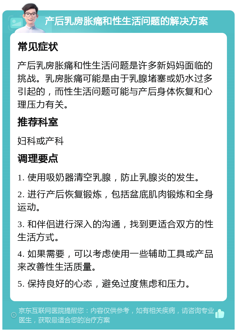 产后乳房胀痛和性生活问题的解决方案 常见症状 产后乳房胀痛和性生活问题是许多新妈妈面临的挑战。乳房胀痛可能是由于乳腺堵塞或奶水过多引起的，而性生活问题可能与产后身体恢复和心理压力有关。 推荐科室 妇科或产科 调理要点 1. 使用吸奶器清空乳腺，防止乳腺炎的发生。 2. 进行产后恢复锻炼，包括盆底肌肉锻炼和全身运动。 3. 和伴侣进行深入的沟通，找到更适合双方的性生活方式。 4. 如果需要，可以考虑使用一些辅助工具或产品来改善性生活质量。 5. 保持良好的心态，避免过度焦虑和压力。