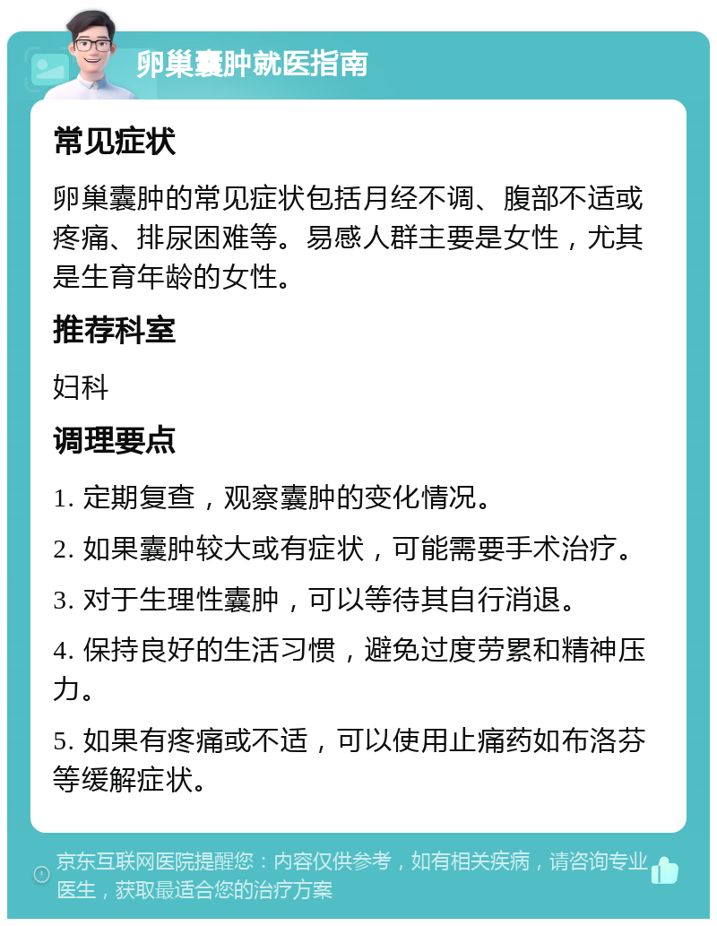 卵巢囊肿就医指南 常见症状 卵巢囊肿的常见症状包括月经不调、腹部不适或疼痛、排尿困难等。易感人群主要是女性，尤其是生育年龄的女性。 推荐科室 妇科 调理要点 1. 定期复查，观察囊肿的变化情况。 2. 如果囊肿较大或有症状，可能需要手术治疗。 3. 对于生理性囊肿，可以等待其自行消退。 4. 保持良好的生活习惯，避免过度劳累和精神压力。 5. 如果有疼痛或不适，可以使用止痛药如布洛芬等缓解症状。