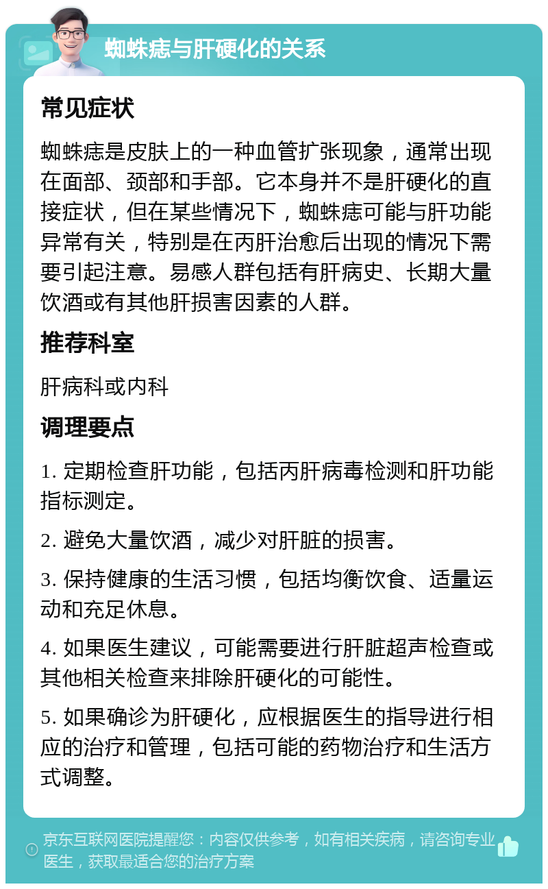 蜘蛛痣与肝硬化的关系 常见症状 蜘蛛痣是皮肤上的一种血管扩张现象，通常出现在面部、颈部和手部。它本身并不是肝硬化的直接症状，但在某些情况下，蜘蛛痣可能与肝功能异常有关，特别是在丙肝治愈后出现的情况下需要引起注意。易感人群包括有肝病史、长期大量饮酒或有其他肝损害因素的人群。 推荐科室 肝病科或内科 调理要点 1. 定期检查肝功能，包括丙肝病毒检测和肝功能指标测定。 2. 避免大量饮酒，减少对肝脏的损害。 3. 保持健康的生活习惯，包括均衡饮食、适量运动和充足休息。 4. 如果医生建议，可能需要进行肝脏超声检查或其他相关检查来排除肝硬化的可能性。 5. 如果确诊为肝硬化，应根据医生的指导进行相应的治疗和管理，包括可能的药物治疗和生活方式调整。