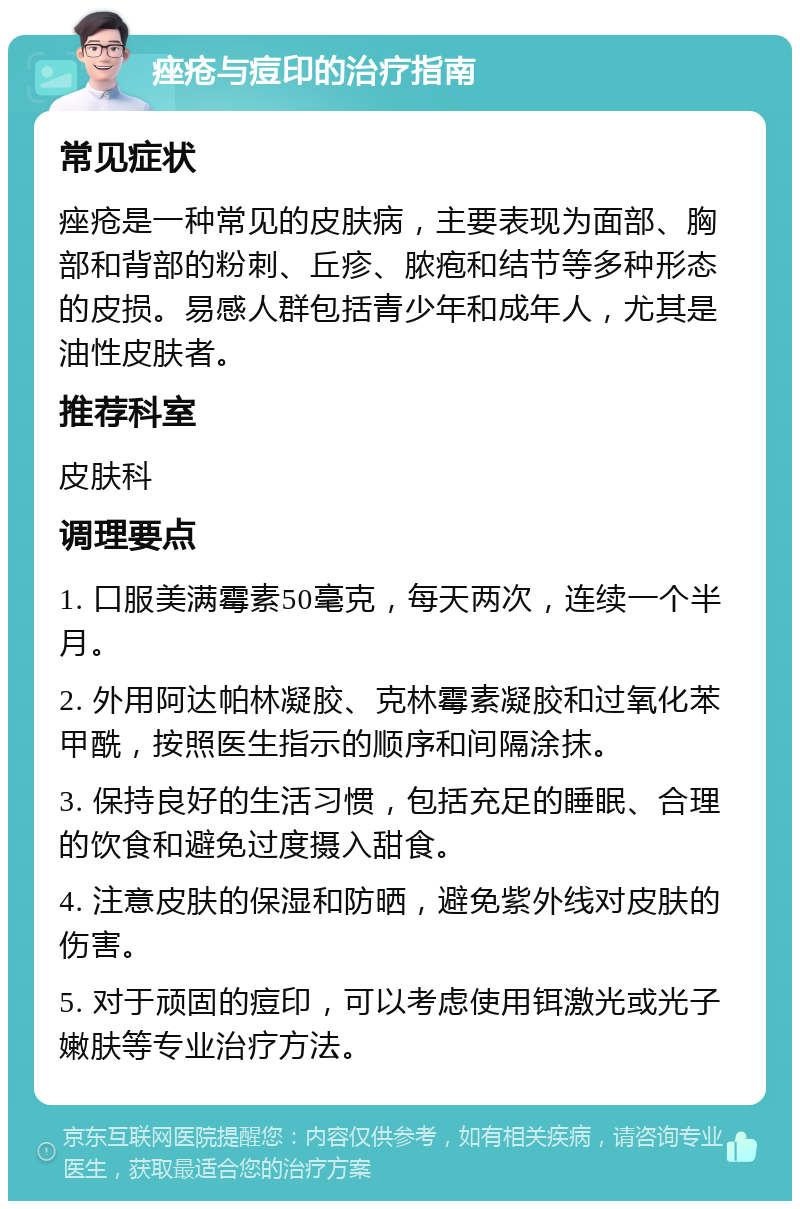 痤疮与痘印的治疗指南 常见症状 痤疮是一种常见的皮肤病，主要表现为面部、胸部和背部的粉刺、丘疹、脓疱和结节等多种形态的皮损。易感人群包括青少年和成年人，尤其是油性皮肤者。 推荐科室 皮肤科 调理要点 1. 口服美满霉素50毫克，每天两次，连续一个半月。 2. 外用阿达帕林凝胶、克林霉素凝胶和过氧化苯甲酰，按照医生指示的顺序和间隔涂抹。 3. 保持良好的生活习惯，包括充足的睡眠、合理的饮食和避免过度摄入甜食。 4. 注意皮肤的保湿和防晒，避免紫外线对皮肤的伤害。 5. 对于顽固的痘印，可以考虑使用铒激光或光子嫩肤等专业治疗方法。