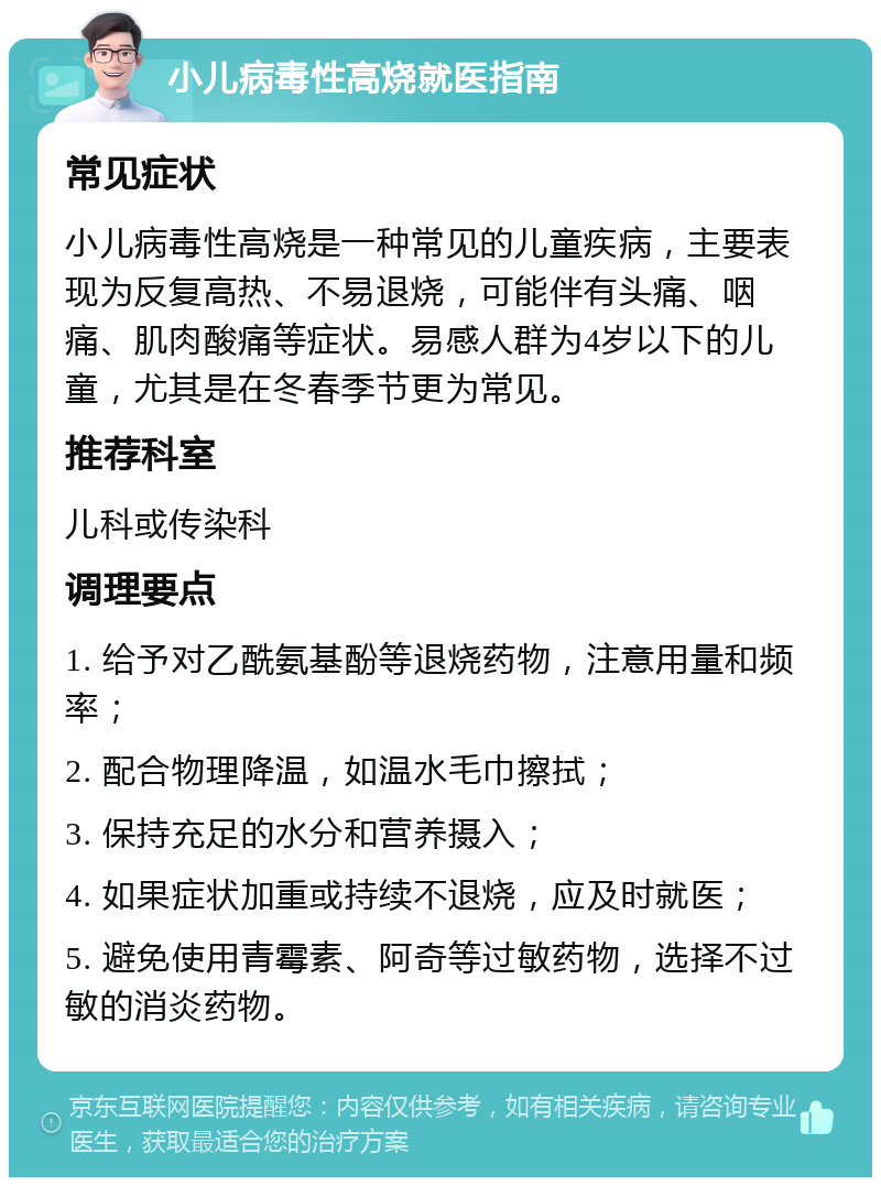 小儿病毒性高烧就医指南 常见症状 小儿病毒性高烧是一种常见的儿童疾病，主要表现为反复高热、不易退烧，可能伴有头痛、咽痛、肌肉酸痛等症状。易感人群为4岁以下的儿童，尤其是在冬春季节更为常见。 推荐科室 儿科或传染科 调理要点 1. 给予对乙酰氨基酚等退烧药物，注意用量和频率； 2. 配合物理降温，如温水毛巾擦拭； 3. 保持充足的水分和营养摄入； 4. 如果症状加重或持续不退烧，应及时就医； 5. 避免使用青霉素、阿奇等过敏药物，选择不过敏的消炎药物。