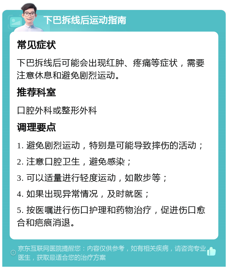 下巴拆线后运动指南 常见症状 下巴拆线后可能会出现红肿、疼痛等症状，需要注意休息和避免剧烈运动。 推荐科室 口腔外科或整形外科 调理要点 1. 避免剧烈运动，特别是可能导致摔伤的活动； 2. 注意口腔卫生，避免感染； 3. 可以适量进行轻度运动，如散步等； 4. 如果出现异常情况，及时就医； 5. 按医嘱进行伤口护理和药物治疗，促进伤口愈合和疤痕消退。