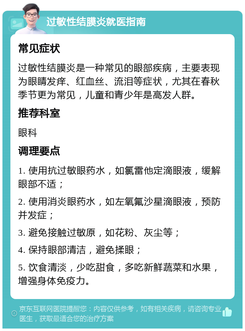 过敏性结膜炎就医指南 常见症状 过敏性结膜炎是一种常见的眼部疾病，主要表现为眼睛发痒、红血丝、流泪等症状，尤其在春秋季节更为常见，儿童和青少年是高发人群。 推荐科室 眼科 调理要点 1. 使用抗过敏眼药水，如氯雷他定滴眼液，缓解眼部不适； 2. 使用消炎眼药水，如左氧氟沙星滴眼液，预防并发症； 3. 避免接触过敏原，如花粉、灰尘等； 4. 保持眼部清洁，避免揉眼； 5. 饮食清淡，少吃甜食，多吃新鲜蔬菜和水果，增强身体免疫力。