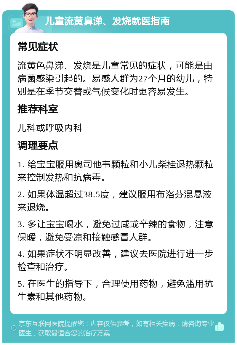 儿童流黄鼻涕、发烧就医指南 常见症状 流黄色鼻涕、发烧是儿童常见的症状，可能是由病菌感染引起的。易感人群为27个月的幼儿，特别是在季节交替或气候变化时更容易发生。 推荐科室 儿科或呼吸内科 调理要点 1. 给宝宝服用奥司他韦颗粒和小儿柴桂退热颗粒来控制发热和抗病毒。 2. 如果体温超过38.5度，建议服用布洛芬混悬液来退烧。 3. 多让宝宝喝水，避免过咸或辛辣的食物，注意保暖，避免受凉和接触感冒人群。 4. 如果症状不明显改善，建议去医院进行进一步检查和治疗。 5. 在医生的指导下，合理使用药物，避免滥用抗生素和其他药物。