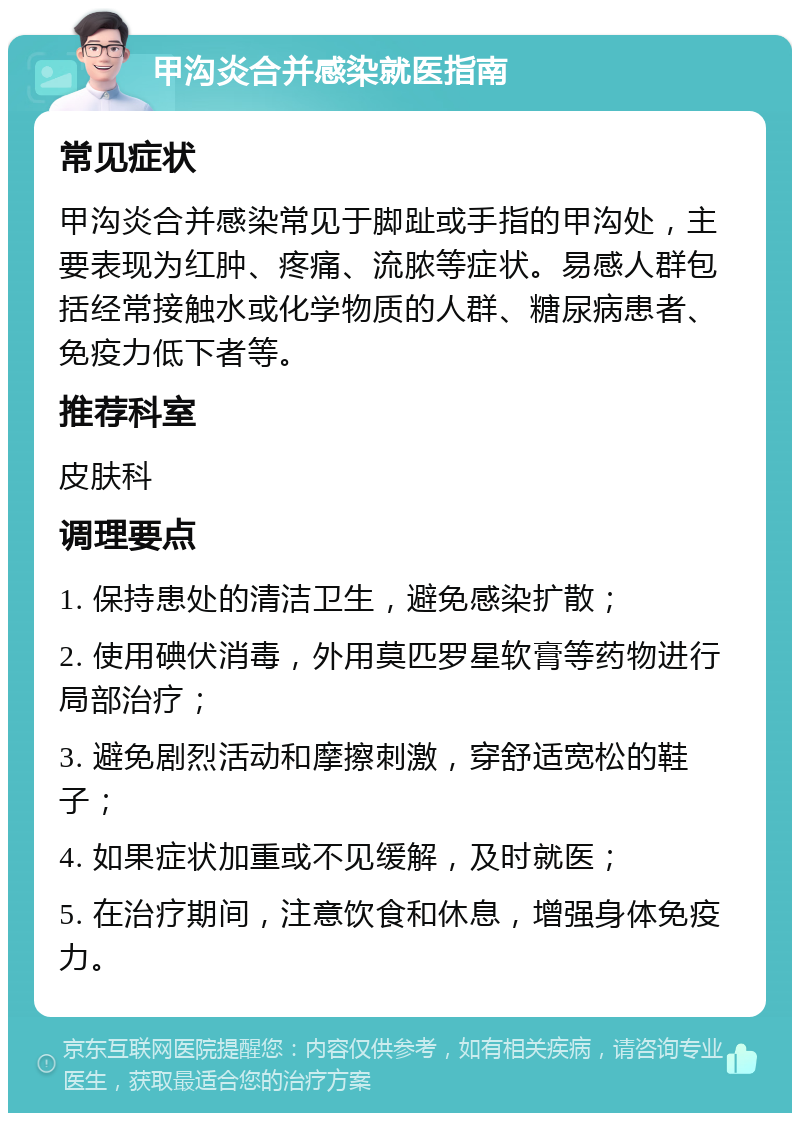 甲沟炎合并感染就医指南 常见症状 甲沟炎合并感染常见于脚趾或手指的甲沟处，主要表现为红肿、疼痛、流脓等症状。易感人群包括经常接触水或化学物质的人群、糖尿病患者、免疫力低下者等。 推荐科室 皮肤科 调理要点 1. 保持患处的清洁卫生，避免感染扩散； 2. 使用碘伏消毒，外用莫匹罗星软膏等药物进行局部治疗； 3. 避免剧烈活动和摩擦刺激，穿舒适宽松的鞋子； 4. 如果症状加重或不见缓解，及时就医； 5. 在治疗期间，注意饮食和休息，增强身体免疫力。