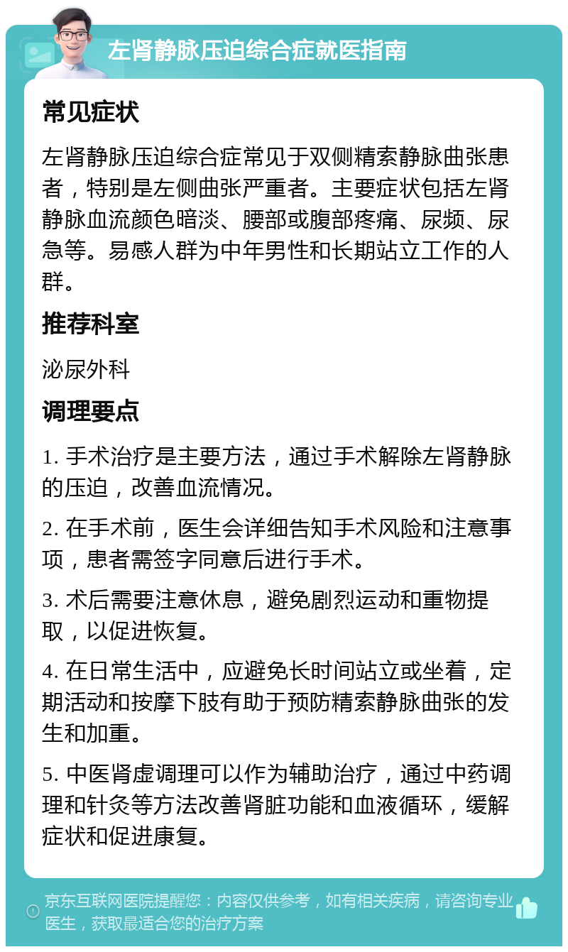 左肾静脉压迫综合症就医指南 常见症状 左肾静脉压迫综合症常见于双侧精索静脉曲张患者，特别是左侧曲张严重者。主要症状包括左肾静脉血流颜色暗淡、腰部或腹部疼痛、尿频、尿急等。易感人群为中年男性和长期站立工作的人群。 推荐科室 泌尿外科 调理要点 1. 手术治疗是主要方法，通过手术解除左肾静脉的压迫，改善血流情况。 2. 在手术前，医生会详细告知手术风险和注意事项，患者需签字同意后进行手术。 3. 术后需要注意休息，避免剧烈运动和重物提取，以促进恢复。 4. 在日常生活中，应避免长时间站立或坐着，定期活动和按摩下肢有助于预防精索静脉曲张的发生和加重。 5. 中医肾虚调理可以作为辅助治疗，通过中药调理和针灸等方法改善肾脏功能和血液循环，缓解症状和促进康复。