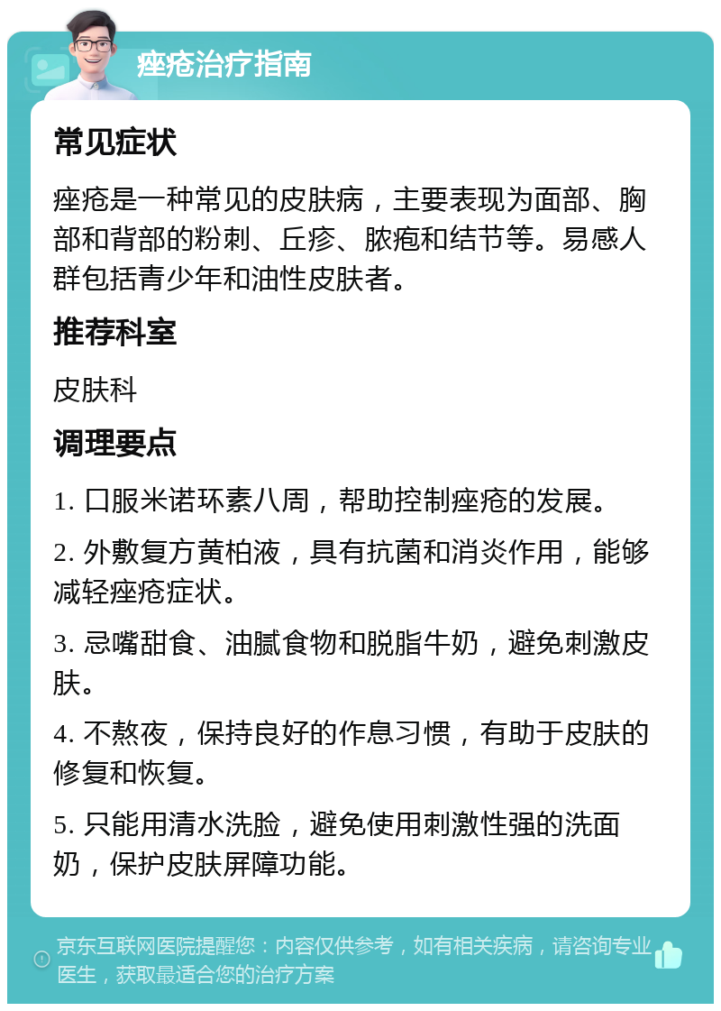 痤疮治疗指南 常见症状 痤疮是一种常见的皮肤病，主要表现为面部、胸部和背部的粉刺、丘疹、脓疱和结节等。易感人群包括青少年和油性皮肤者。 推荐科室 皮肤科 调理要点 1. 口服米诺环素八周，帮助控制痤疮的发展。 2. 外敷复方黄柏液，具有抗菌和消炎作用，能够减轻痤疮症状。 3. 忌嘴甜食、油腻食物和脱脂牛奶，避免刺激皮肤。 4. 不熬夜，保持良好的作息习惯，有助于皮肤的修复和恢复。 5. 只能用清水洗脸，避免使用刺激性强的洗面奶，保护皮肤屏障功能。