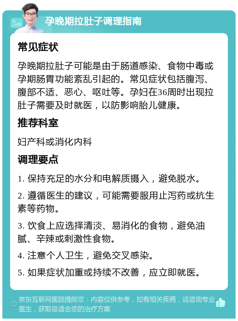 孕晚期拉肚子调理指南 常见症状 孕晚期拉肚子可能是由于肠道感染、食物中毒或孕期肠胃功能紊乱引起的。常见症状包括腹泻、腹部不适、恶心、呕吐等。孕妇在36周时出现拉肚子需要及时就医，以防影响胎儿健康。 推荐科室 妇产科或消化内科 调理要点 1. 保持充足的水分和电解质摄入，避免脱水。 2. 遵循医生的建议，可能需要服用止泻药或抗生素等药物。 3. 饮食上应选择清淡、易消化的食物，避免油腻、辛辣或刺激性食物。 4. 注意个人卫生，避免交叉感染。 5. 如果症状加重或持续不改善，应立即就医。