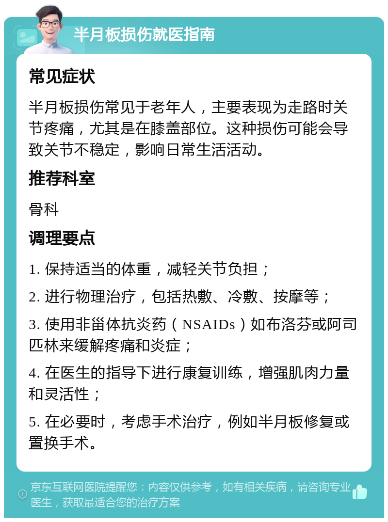 半月板损伤就医指南 常见症状 半月板损伤常见于老年人，主要表现为走路时关节疼痛，尤其是在膝盖部位。这种损伤可能会导致关节不稳定，影响日常生活活动。 推荐科室 骨科 调理要点 1. 保持适当的体重，减轻关节负担； 2. 进行物理治疗，包括热敷、冷敷、按摩等； 3. 使用非甾体抗炎药（NSAIDs）如布洛芬或阿司匹林来缓解疼痛和炎症； 4. 在医生的指导下进行康复训练，增强肌肉力量和灵活性； 5. 在必要时，考虑手术治疗，例如半月板修复或置换手术。