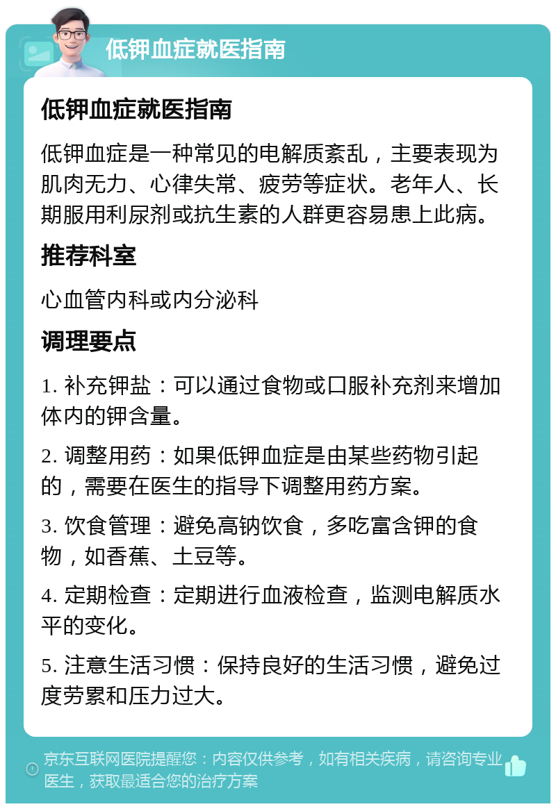 低钾血症就医指南 低钾血症就医指南 低钾血症是一种常见的电解质紊乱，主要表现为肌肉无力、心律失常、疲劳等症状。老年人、长期服用利尿剂或抗生素的人群更容易患上此病。 推荐科室 心血管内科或内分泌科 调理要点 1. 补充钾盐：可以通过食物或口服补充剂来增加体内的钾含量。 2. 调整用药：如果低钾血症是由某些药物引起的，需要在医生的指导下调整用药方案。 3. 饮食管理：避免高钠饮食，多吃富含钾的食物，如香蕉、土豆等。 4. 定期检查：定期进行血液检查，监测电解质水平的变化。 5. 注意生活习惯：保持良好的生活习惯，避免过度劳累和压力过大。