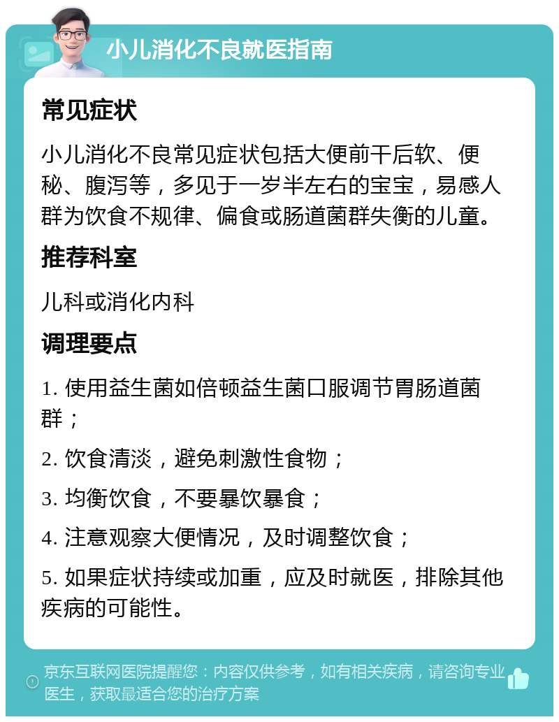 小儿消化不良就医指南 常见症状 小儿消化不良常见症状包括大便前干后软、便秘、腹泻等，多见于一岁半左右的宝宝，易感人群为饮食不规律、偏食或肠道菌群失衡的儿童。 推荐科室 儿科或消化内科 调理要点 1. 使用益生菌如倍顿益生菌口服调节胃肠道菌群； 2. 饮食清淡，避免刺激性食物； 3. 均衡饮食，不要暴饮暴食； 4. 注意观察大便情况，及时调整饮食； 5. 如果症状持续或加重，应及时就医，排除其他疾病的可能性。