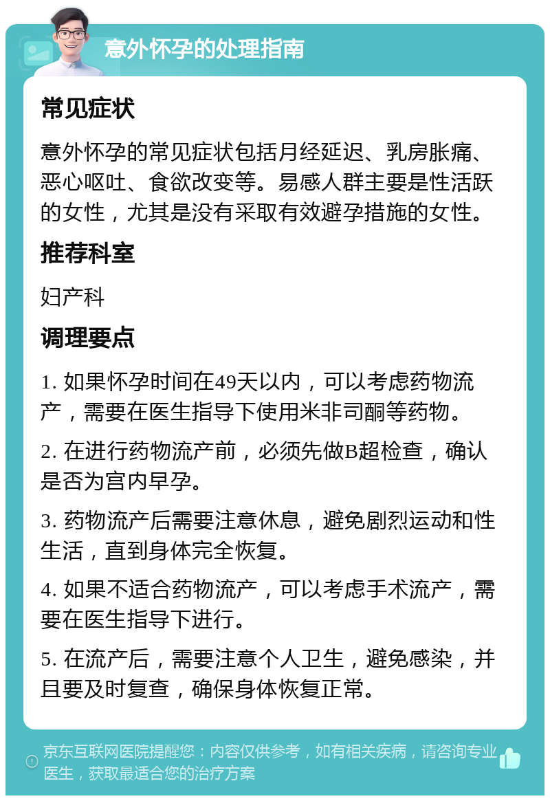 意外怀孕的处理指南 常见症状 意外怀孕的常见症状包括月经延迟、乳房胀痛、恶心呕吐、食欲改变等。易感人群主要是性活跃的女性，尤其是没有采取有效避孕措施的女性。 推荐科室 妇产科 调理要点 1. 如果怀孕时间在49天以内，可以考虑药物流产，需要在医生指导下使用米非司酮等药物。 2. 在进行药物流产前，必须先做B超检查，确认是否为宫内早孕。 3. 药物流产后需要注意休息，避免剧烈运动和性生活，直到身体完全恢复。 4. 如果不适合药物流产，可以考虑手术流产，需要在医生指导下进行。 5. 在流产后，需要注意个人卫生，避免感染，并且要及时复查，确保身体恢复正常。