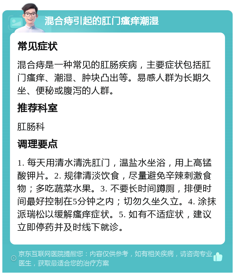 混合痔引起的肛门瘙痒潮湿 常见症状 混合痔是一种常见的肛肠疾病，主要症状包括肛门瘙痒、潮湿、肿块凸出等。易感人群为长期久坐、便秘或腹泻的人群。 推荐科室 肛肠科 调理要点 1. 每天用清水清洗肛门，温盐水坐浴，用上高锰酸钾片。2. 规律清淡饮食，尽量避免辛辣刺激食物；多吃蔬菜水果。3. 不要长时间蹲厕，排便时间最好控制在5分钟之内；切勿久坐久立。4. 涂抹派瑞松以缓解瘙痒症状。5. 如有不适症状，建议立即停药并及时线下就诊。