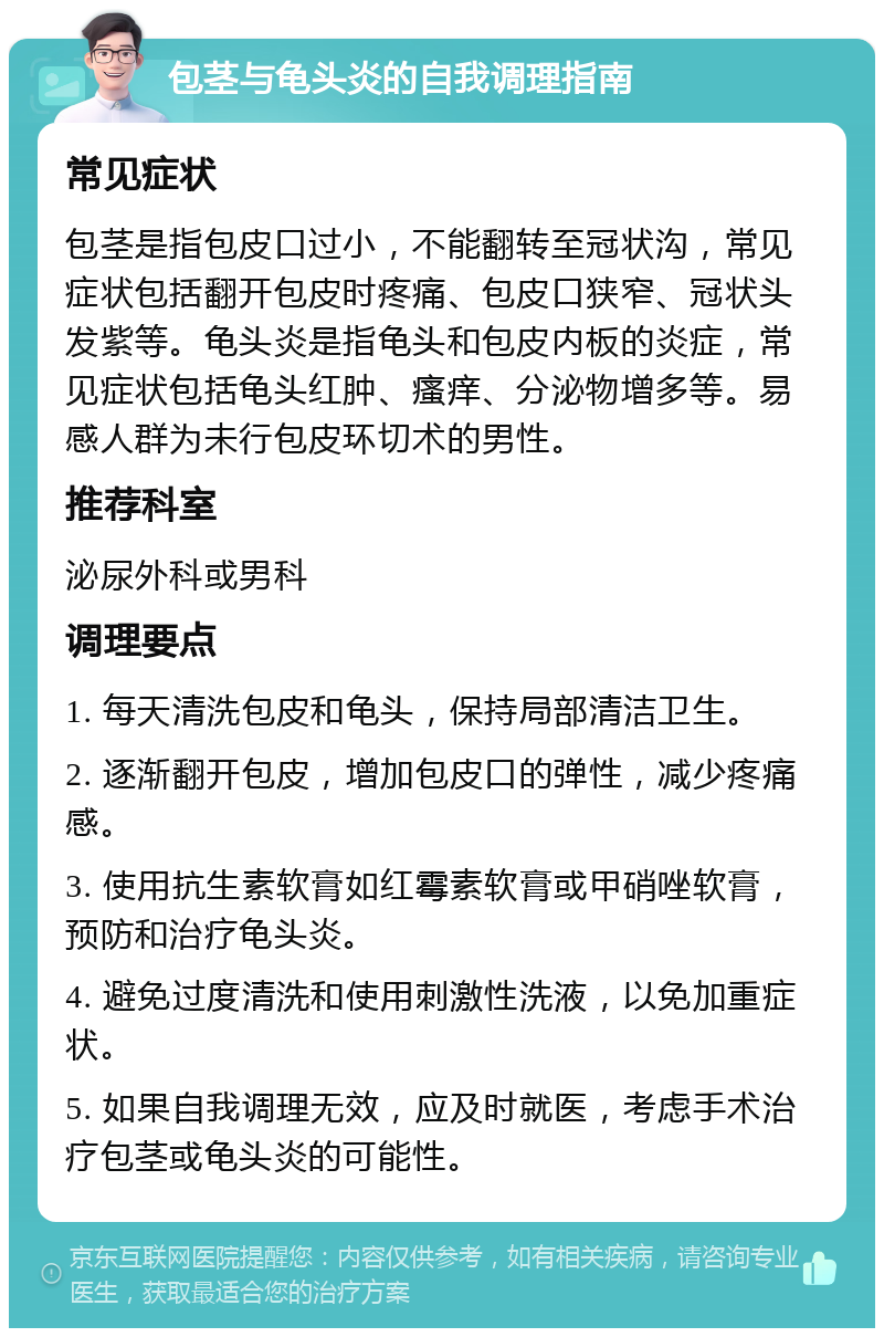 包茎与龟头炎的自我调理指南 常见症状 包茎是指包皮口过小，不能翻转至冠状沟，常见症状包括翻开包皮时疼痛、包皮口狭窄、冠状头发紫等。龟头炎是指龟头和包皮内板的炎症，常见症状包括龟头红肿、瘙痒、分泌物增多等。易感人群为未行包皮环切术的男性。 推荐科室 泌尿外科或男科 调理要点 1. 每天清洗包皮和龟头，保持局部清洁卫生。 2. 逐渐翻开包皮，增加包皮口的弹性，减少疼痛感。 3. 使用抗生素软膏如红霉素软膏或甲硝唑软膏，预防和治疗龟头炎。 4. 避免过度清洗和使用刺激性洗液，以免加重症状。 5. 如果自我调理无效，应及时就医，考虑手术治疗包茎或龟头炎的可能性。