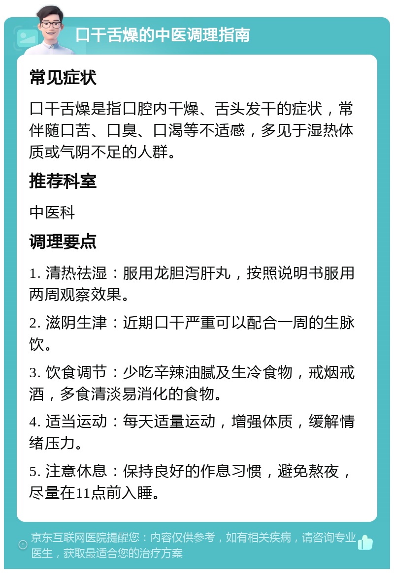 口干舌燥的中医调理指南 常见症状 口干舌燥是指口腔内干燥、舌头发干的症状，常伴随口苦、口臭、口渴等不适感，多见于湿热体质或气阴不足的人群。 推荐科室 中医科 调理要点 1. 清热祛湿：服用龙胆泻肝丸，按照说明书服用两周观察效果。 2. 滋阴生津：近期口干严重可以配合一周的生脉饮。 3. 饮食调节：少吃辛辣油腻及生冷食物，戒烟戒酒，多食清淡易消化的食物。 4. 适当运动：每天适量运动，增强体质，缓解情绪压力。 5. 注意休息：保持良好的作息习惯，避免熬夜，尽量在11点前入睡。