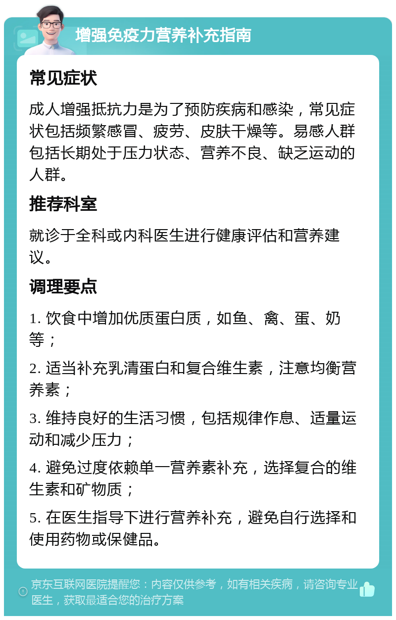 增强免疫力营养补充指南 常见症状 成人增强抵抗力是为了预防疾病和感染，常见症状包括频繁感冒、疲劳、皮肤干燥等。易感人群包括长期处于压力状态、营养不良、缺乏运动的人群。 推荐科室 就诊于全科或内科医生进行健康评估和营养建议。 调理要点 1. 饮食中增加优质蛋白质，如鱼、禽、蛋、奶等； 2. 适当补充乳清蛋白和复合维生素，注意均衡营养素； 3. 维持良好的生活习惯，包括规律作息、适量运动和减少压力； 4. 避免过度依赖单一营养素补充，选择复合的维生素和矿物质； 5. 在医生指导下进行营养补充，避免自行选择和使用药物或保健品。