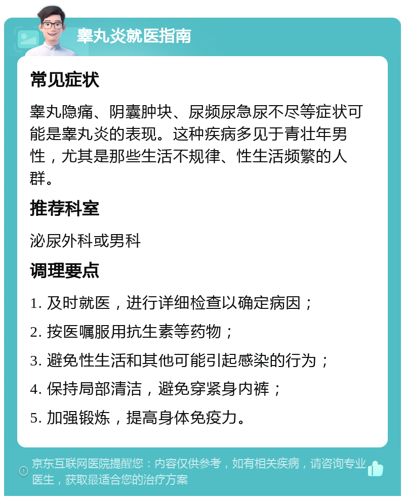 睾丸炎就医指南 常见症状 睾丸隐痛、阴囊肿块、尿频尿急尿不尽等症状可能是睾丸炎的表现。这种疾病多见于青壮年男性，尤其是那些生活不规律、性生活频繁的人群。 推荐科室 泌尿外科或男科 调理要点 1. 及时就医，进行详细检查以确定病因； 2. 按医嘱服用抗生素等药物； 3. 避免性生活和其他可能引起感染的行为； 4. 保持局部清洁，避免穿紧身内裤； 5. 加强锻炼，提高身体免疫力。