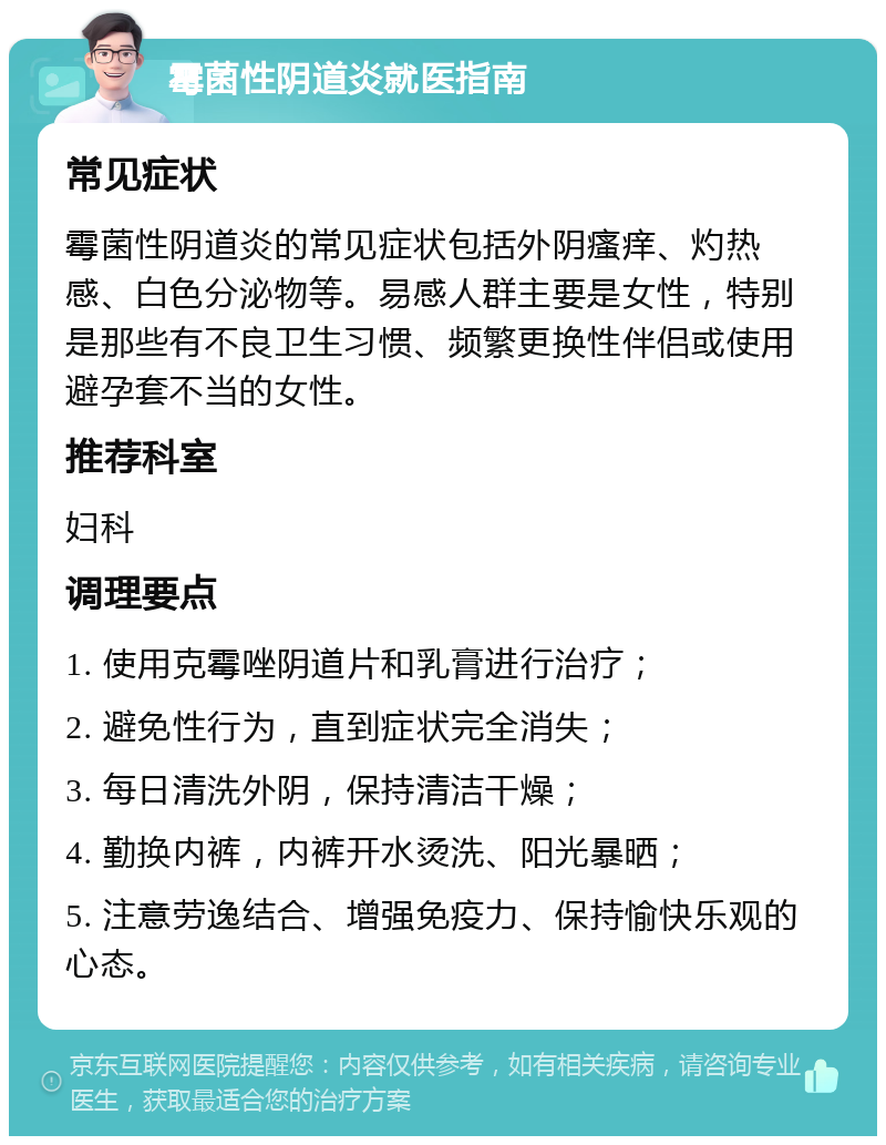 霉菌性阴道炎就医指南 常见症状 霉菌性阴道炎的常见症状包括外阴瘙痒、灼热感、白色分泌物等。易感人群主要是女性，特别是那些有不良卫生习惯、频繁更换性伴侣或使用避孕套不当的女性。 推荐科室 妇科 调理要点 1. 使用克霉唑阴道片和乳膏进行治疗； 2. 避免性行为，直到症状完全消失； 3. 每日清洗外阴，保持清洁干燥； 4. 勤换内裤，内裤开水烫洗、阳光暴晒； 5. 注意劳逸结合、增强免疫力、保持愉快乐观的心态。