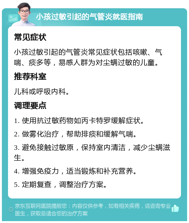 小孩过敏引起的气管炎就医指南 常见症状 小孩过敏引起的气管炎常见症状包括咳嗽、气喘、痰多等，易感人群为对尘螨过敏的儿童。 推荐科室 儿科或呼吸内科。 调理要点 1. 使用抗过敏药物如丙卡特罗缓解症状。 2. 做雾化治疗，帮助排痰和缓解气喘。 3. 避免接触过敏原，保持室内清洁，减少尘螨滋生。 4. 增强免疫力，适当锻炼和补充营养。 5. 定期复查，调整治疗方案。