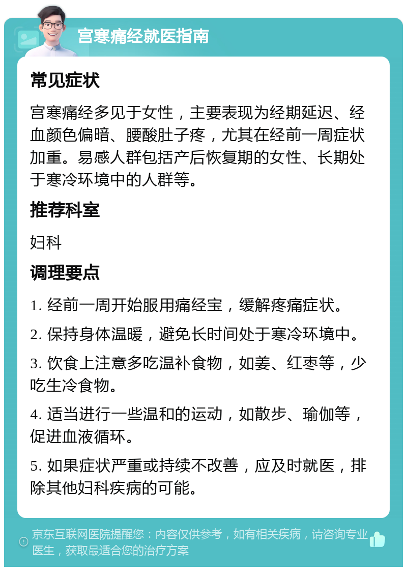 宫寒痛经就医指南 常见症状 宫寒痛经多见于女性，主要表现为经期延迟、经血颜色偏暗、腰酸肚子疼，尤其在经前一周症状加重。易感人群包括产后恢复期的女性、长期处于寒冷环境中的人群等。 推荐科室 妇科 调理要点 1. 经前一周开始服用痛经宝，缓解疼痛症状。 2. 保持身体温暖，避免长时间处于寒冷环境中。 3. 饮食上注意多吃温补食物，如姜、红枣等，少吃生冷食物。 4. 适当进行一些温和的运动，如散步、瑜伽等，促进血液循环。 5. 如果症状严重或持续不改善，应及时就医，排除其他妇科疾病的可能。