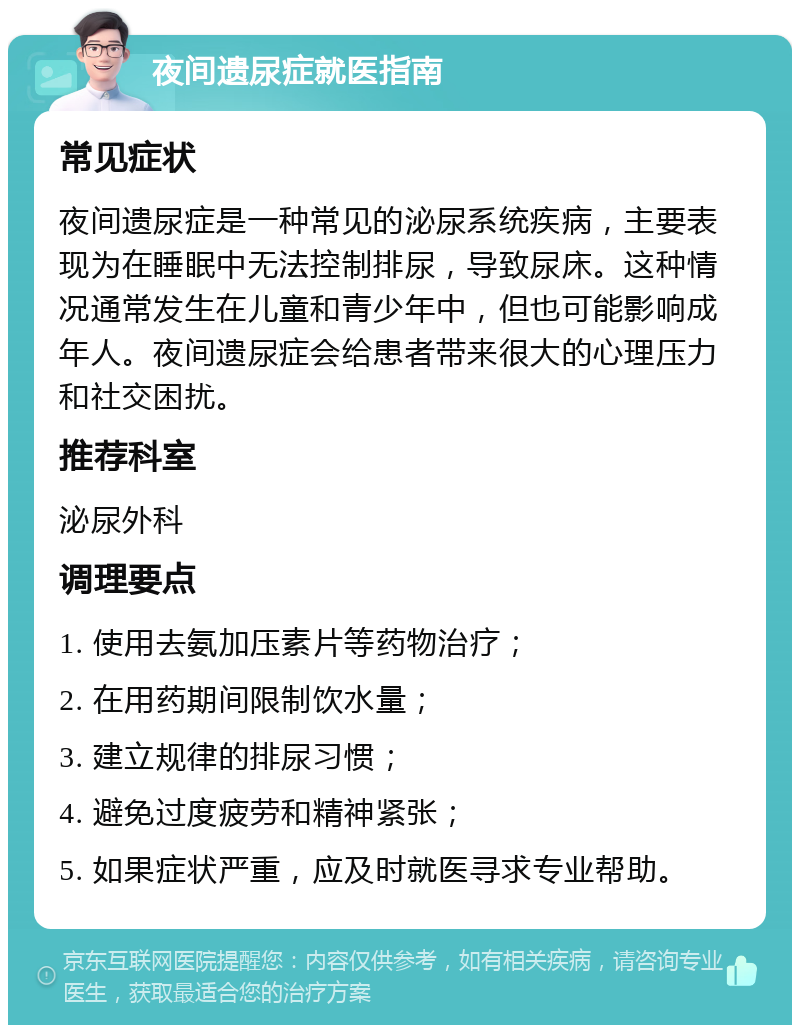 夜间遗尿症就医指南 常见症状 夜间遗尿症是一种常见的泌尿系统疾病，主要表现为在睡眠中无法控制排尿，导致尿床。这种情况通常发生在儿童和青少年中，但也可能影响成年人。夜间遗尿症会给患者带来很大的心理压力和社交困扰。 推荐科室 泌尿外科 调理要点 1. 使用去氨加压素片等药物治疗； 2. 在用药期间限制饮水量； 3. 建立规律的排尿习惯； 4. 避免过度疲劳和精神紧张； 5. 如果症状严重，应及时就医寻求专业帮助。