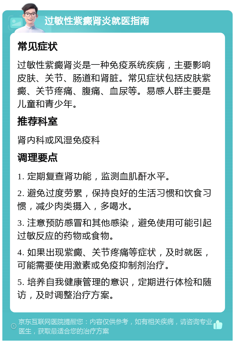 过敏性紫癜肾炎就医指南 常见症状 过敏性紫癜肾炎是一种免疫系统疾病，主要影响皮肤、关节、肠道和肾脏。常见症状包括皮肤紫癜、关节疼痛、腹痛、血尿等。易感人群主要是儿童和青少年。 推荐科室 肾内科或风湿免疫科 调理要点 1. 定期复查肾功能，监测血肌酐水平。 2. 避免过度劳累，保持良好的生活习惯和饮食习惯，减少肉类摄入，多喝水。 3. 注意预防感冒和其他感染，避免使用可能引起过敏反应的药物或食物。 4. 如果出现紫癜、关节疼痛等症状，及时就医，可能需要使用激素或免疫抑制剂治疗。 5. 培养自我健康管理的意识，定期进行体检和随访，及时调整治疗方案。