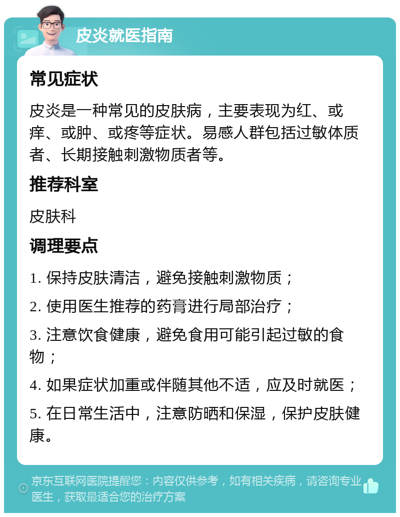 皮炎就医指南 常见症状 皮炎是一种常见的皮肤病，主要表现为红、或痒、或肿、或疼等症状。易感人群包括过敏体质者、长期接触刺激物质者等。 推荐科室 皮肤科 调理要点 1. 保持皮肤清洁，避免接触刺激物质； 2. 使用医生推荐的药膏进行局部治疗； 3. 注意饮食健康，避免食用可能引起过敏的食物； 4. 如果症状加重或伴随其他不适，应及时就医； 5. 在日常生活中，注意防晒和保湿，保护皮肤健康。