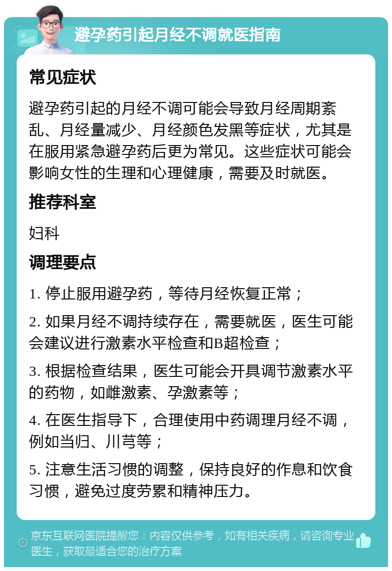 避孕药引起月经不调就医指南 常见症状 避孕药引起的月经不调可能会导致月经周期紊乱、月经量减少、月经颜色发黑等症状，尤其是在服用紧急避孕药后更为常见。这些症状可能会影响女性的生理和心理健康，需要及时就医。 推荐科室 妇科 调理要点 1. 停止服用避孕药，等待月经恢复正常； 2. 如果月经不调持续存在，需要就医，医生可能会建议进行激素水平检查和B超检查； 3. 根据检查结果，医生可能会开具调节激素水平的药物，如雌激素、孕激素等； 4. 在医生指导下，合理使用中药调理月经不调，例如当归、川芎等； 5. 注意生活习惯的调整，保持良好的作息和饮食习惯，避免过度劳累和精神压力。