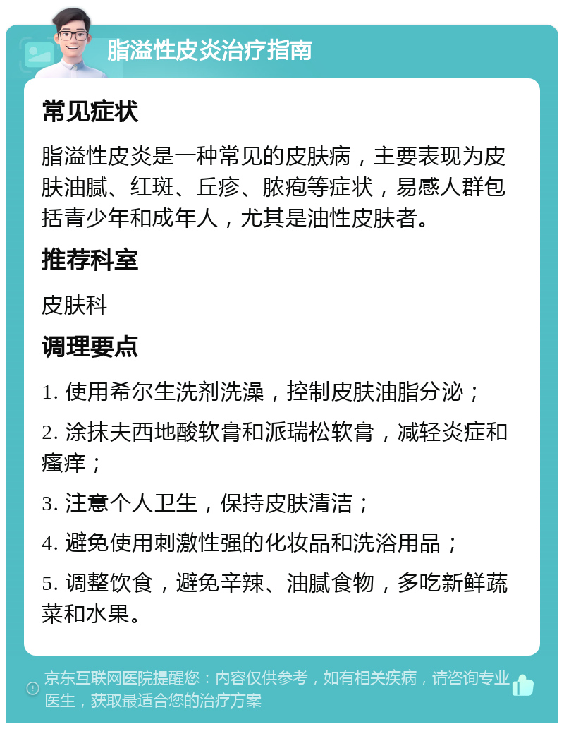 脂溢性皮炎治疗指南 常见症状 脂溢性皮炎是一种常见的皮肤病，主要表现为皮肤油腻、红斑、丘疹、脓疱等症状，易感人群包括青少年和成年人，尤其是油性皮肤者。 推荐科室 皮肤科 调理要点 1. 使用希尔生洗剂洗澡，控制皮肤油脂分泌； 2. 涂抹夫西地酸软膏和派瑞松软膏，减轻炎症和瘙痒； 3. 注意个人卫生，保持皮肤清洁； 4. 避免使用刺激性强的化妆品和洗浴用品； 5. 调整饮食，避免辛辣、油腻食物，多吃新鲜蔬菜和水果。