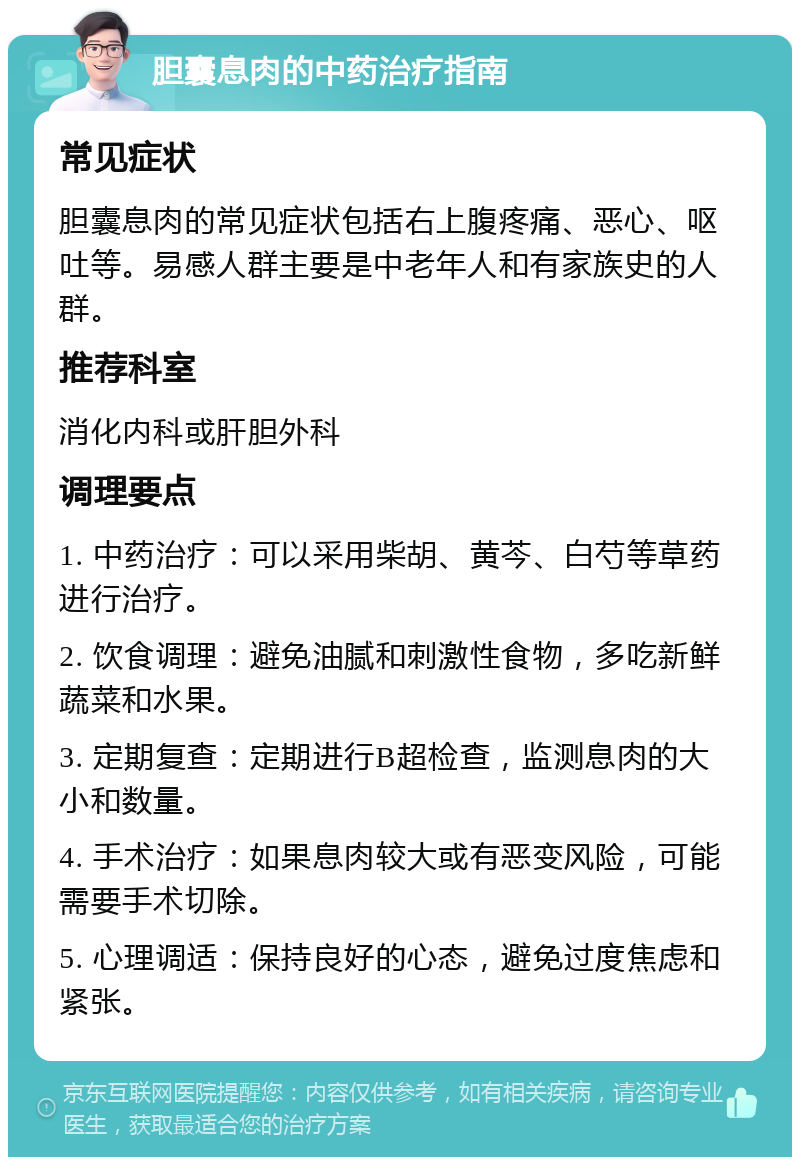 胆囊息肉的中药治疗指南 常见症状 胆囊息肉的常见症状包括右上腹疼痛、恶心、呕吐等。易感人群主要是中老年人和有家族史的人群。 推荐科室 消化内科或肝胆外科 调理要点 1. 中药治疗：可以采用柴胡、黄芩、白芍等草药进行治疗。 2. 饮食调理：避免油腻和刺激性食物，多吃新鲜蔬菜和水果。 3. 定期复查：定期进行B超检查，监测息肉的大小和数量。 4. 手术治疗：如果息肉较大或有恶变风险，可能需要手术切除。 5. 心理调适：保持良好的心态，避免过度焦虑和紧张。