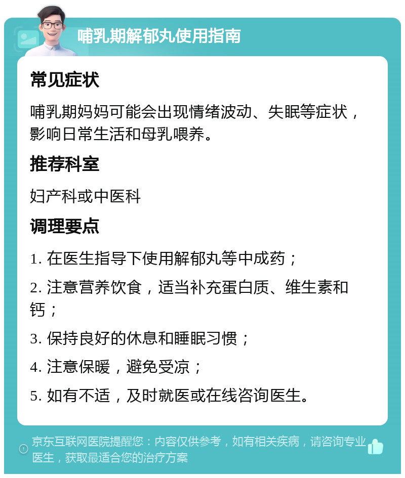 哺乳期解郁丸使用指南 常见症状 哺乳期妈妈可能会出现情绪波动、失眠等症状，影响日常生活和母乳喂养。 推荐科室 妇产科或中医科 调理要点 1. 在医生指导下使用解郁丸等中成药； 2. 注意营养饮食，适当补充蛋白质、维生素和钙； 3. 保持良好的休息和睡眠习惯； 4. 注意保暖，避免受凉； 5. 如有不适，及时就医或在线咨询医生。