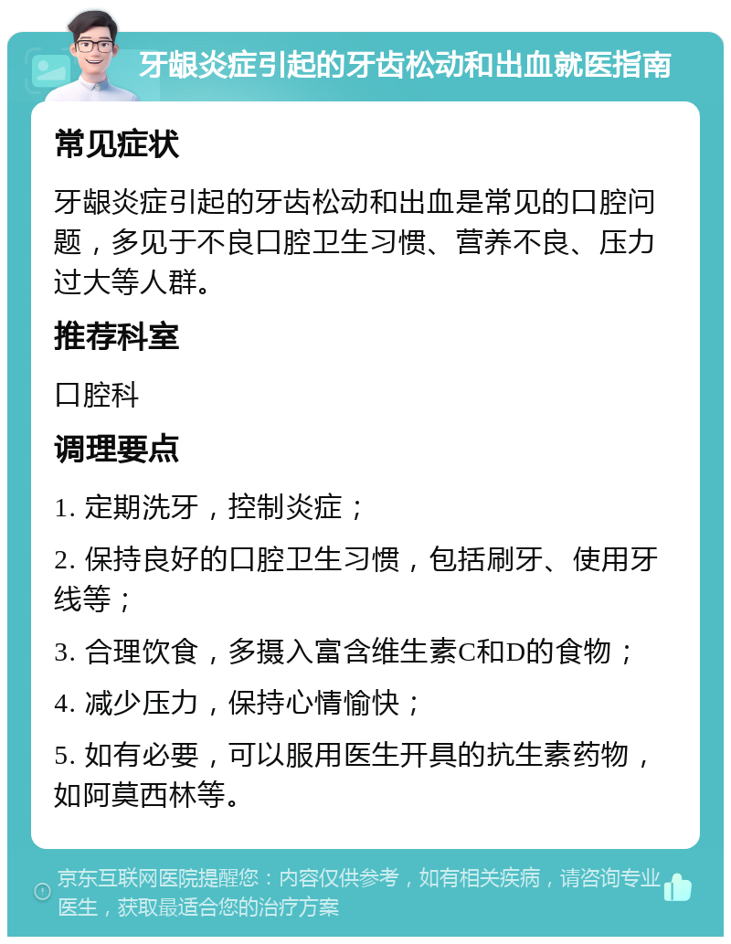 牙龈炎症引起的牙齿松动和出血就医指南 常见症状 牙龈炎症引起的牙齿松动和出血是常见的口腔问题，多见于不良口腔卫生习惯、营养不良、压力过大等人群。 推荐科室 口腔科 调理要点 1. 定期洗牙，控制炎症； 2. 保持良好的口腔卫生习惯，包括刷牙、使用牙线等； 3. 合理饮食，多摄入富含维生素C和D的食物； 4. 减少压力，保持心情愉快； 5. 如有必要，可以服用医生开具的抗生素药物，如阿莫西林等。