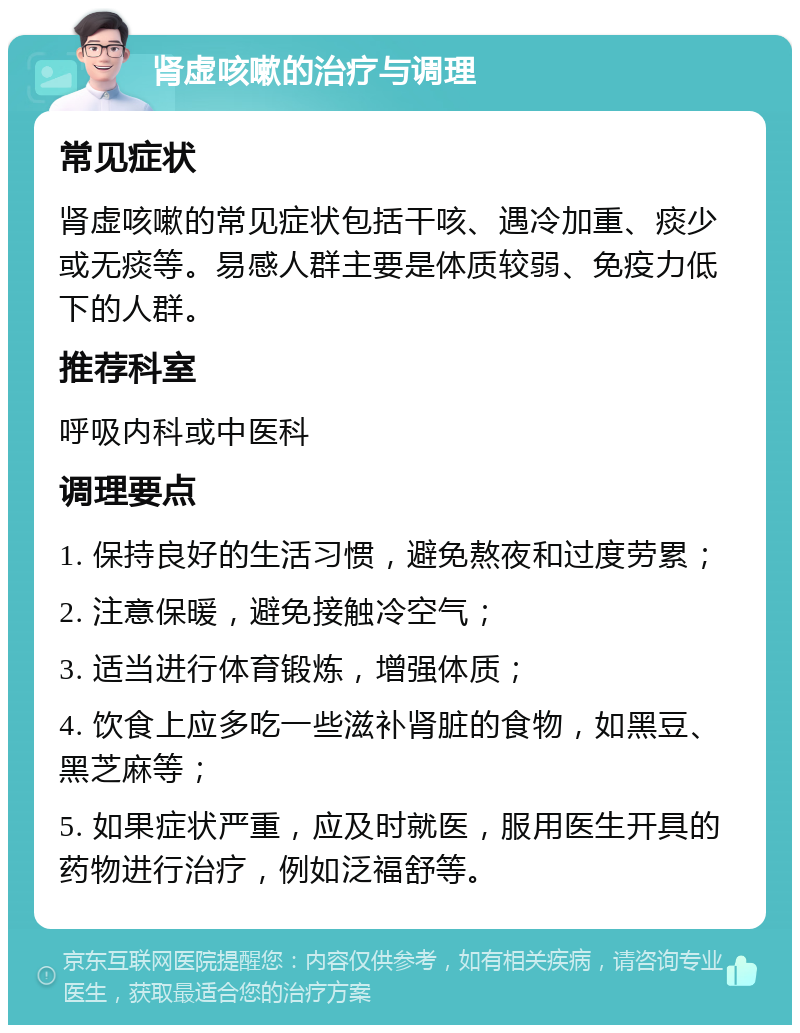 肾虚咳嗽的治疗与调理 常见症状 肾虚咳嗽的常见症状包括干咳、遇冷加重、痰少或无痰等。易感人群主要是体质较弱、免疫力低下的人群。 推荐科室 呼吸内科或中医科 调理要点 1. 保持良好的生活习惯，避免熬夜和过度劳累； 2. 注意保暖，避免接触冷空气； 3. 适当进行体育锻炼，增强体质； 4. 饮食上应多吃一些滋补肾脏的食物，如黑豆、黑芝麻等； 5. 如果症状严重，应及时就医，服用医生开具的药物进行治疗，例如泛福舒等。