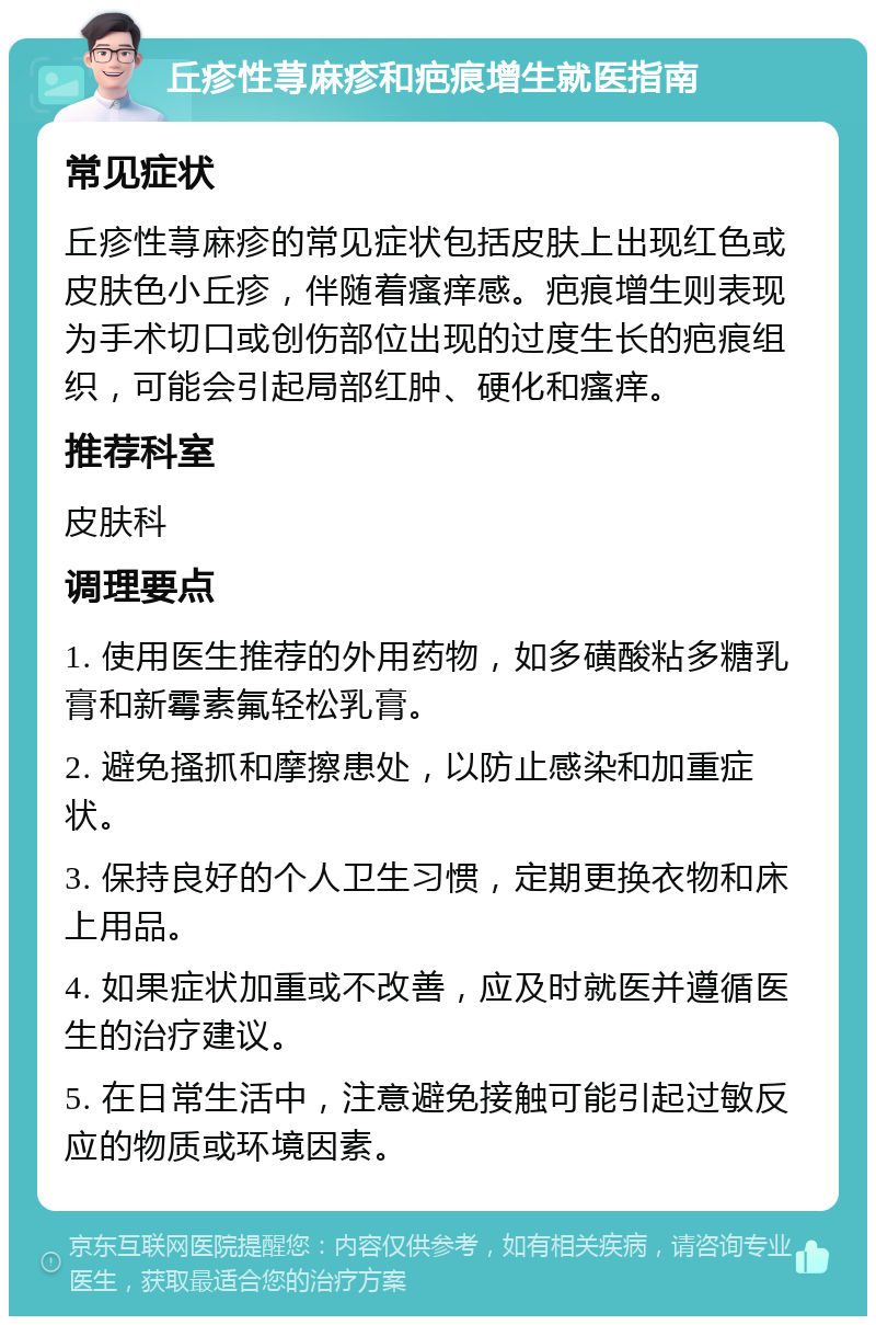 丘疹性荨麻疹和疤痕增生就医指南 常见症状 丘疹性荨麻疹的常见症状包括皮肤上出现红色或皮肤色小丘疹，伴随着瘙痒感。疤痕增生则表现为手术切口或创伤部位出现的过度生长的疤痕组织，可能会引起局部红肿、硬化和瘙痒。 推荐科室 皮肤科 调理要点 1. 使用医生推荐的外用药物，如多磺酸粘多糖乳膏和新霉素氟轻松乳膏。 2. 避免搔抓和摩擦患处，以防止感染和加重症状。 3. 保持良好的个人卫生习惯，定期更换衣物和床上用品。 4. 如果症状加重或不改善，应及时就医并遵循医生的治疗建议。 5. 在日常生活中，注意避免接触可能引起过敏反应的物质或环境因素。