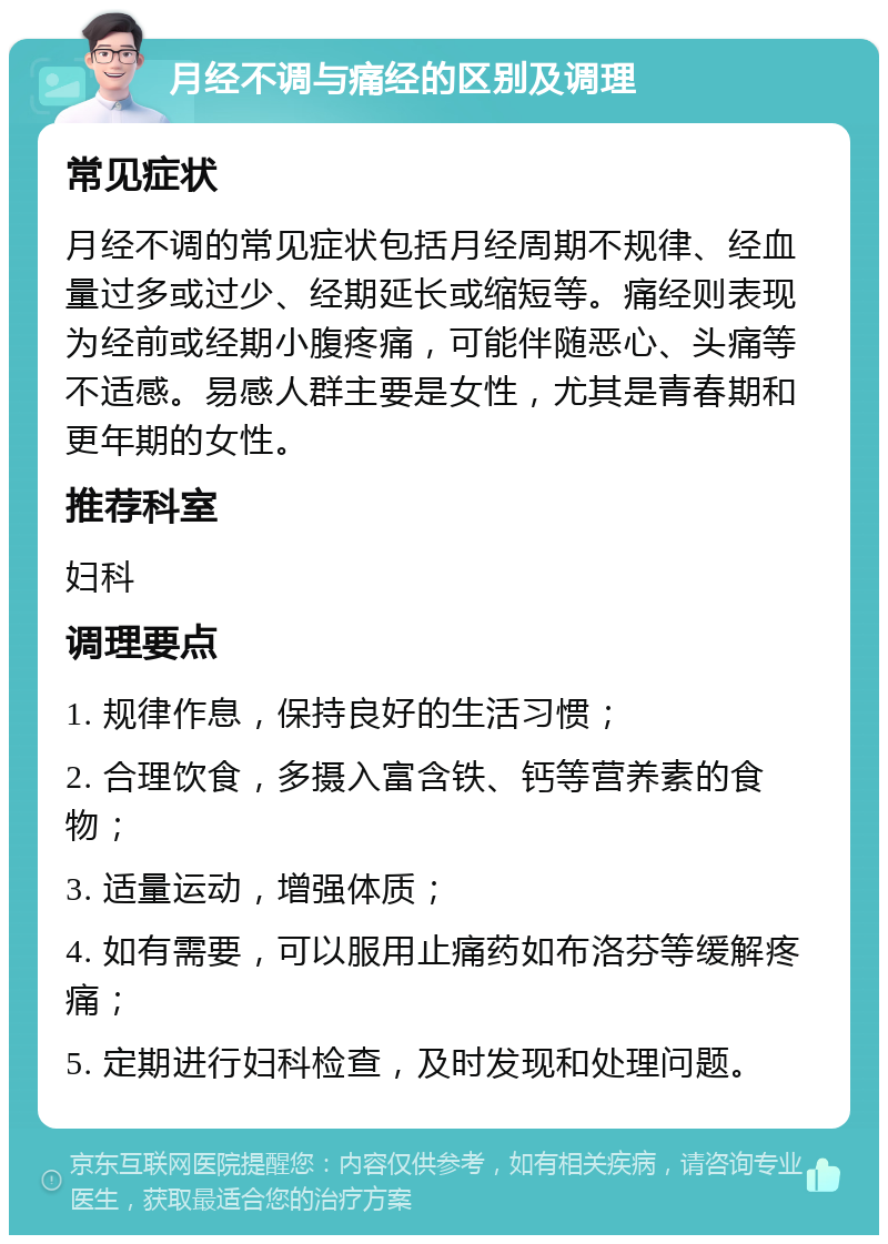 月经不调与痛经的区别及调理 常见症状 月经不调的常见症状包括月经周期不规律、经血量过多或过少、经期延长或缩短等。痛经则表现为经前或经期小腹疼痛，可能伴随恶心、头痛等不适感。易感人群主要是女性，尤其是青春期和更年期的女性。 推荐科室 妇科 调理要点 1. 规律作息，保持良好的生活习惯； 2. 合理饮食，多摄入富含铁、钙等营养素的食物； 3. 适量运动，增强体质； 4. 如有需要，可以服用止痛药如布洛芬等缓解疼痛； 5. 定期进行妇科检查，及时发现和处理问题。