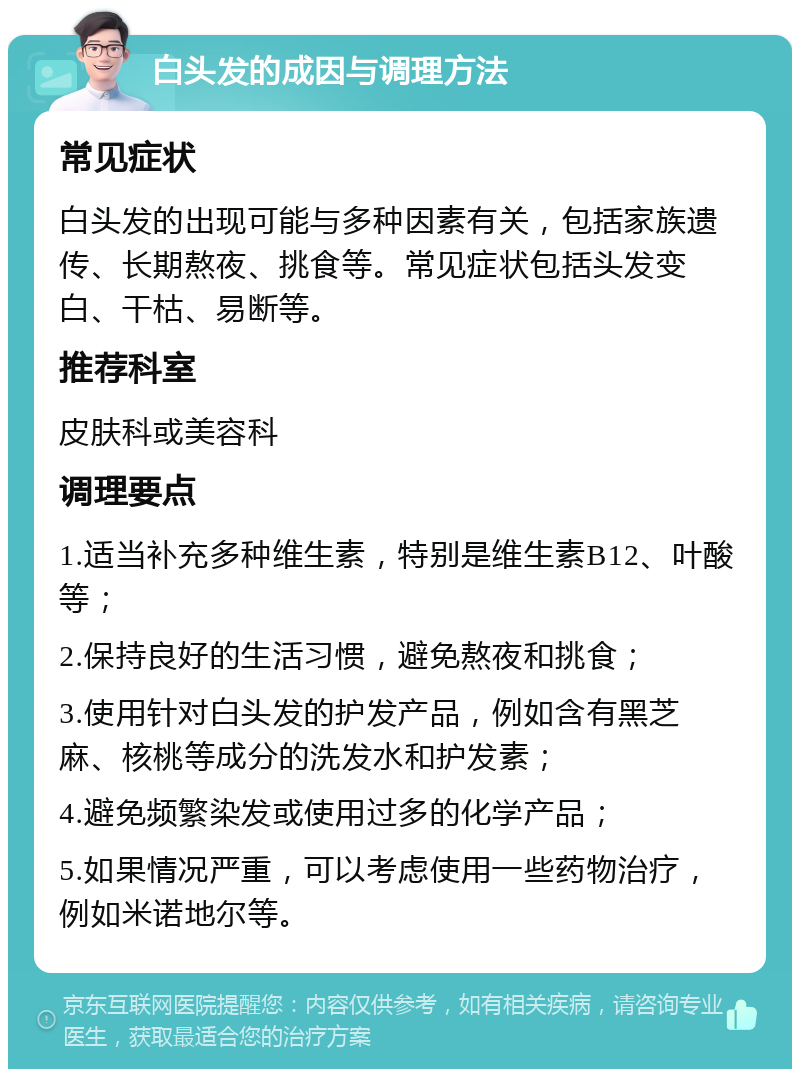 白头发的成因与调理方法 常见症状 白头发的出现可能与多种因素有关，包括家族遗传、长期熬夜、挑食等。常见症状包括头发变白、干枯、易断等。 推荐科室 皮肤科或美容科 调理要点 1.适当补充多种维生素，特别是维生素B12、叶酸等； 2.保持良好的生活习惯，避免熬夜和挑食； 3.使用针对白头发的护发产品，例如含有黑芝麻、核桃等成分的洗发水和护发素； 4.避免频繁染发或使用过多的化学产品； 5.如果情况严重，可以考虑使用一些药物治疗，例如米诺地尔等。