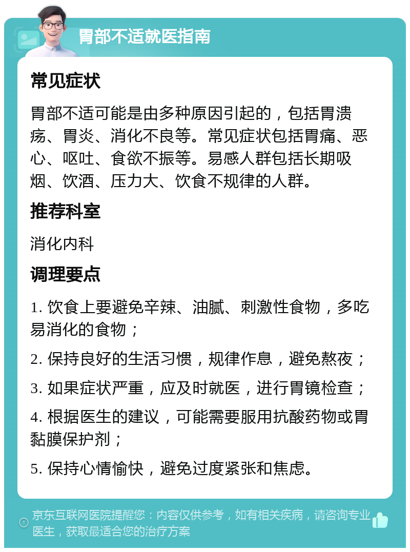 胃部不适就医指南 常见症状 胃部不适可能是由多种原因引起的，包括胃溃疡、胃炎、消化不良等。常见症状包括胃痛、恶心、呕吐、食欲不振等。易感人群包括长期吸烟、饮酒、压力大、饮食不规律的人群。 推荐科室 消化内科 调理要点 1. 饮食上要避免辛辣、油腻、刺激性食物，多吃易消化的食物； 2. 保持良好的生活习惯，规律作息，避免熬夜； 3. 如果症状严重，应及时就医，进行胃镜检查； 4. 根据医生的建议，可能需要服用抗酸药物或胃黏膜保护剂； 5. 保持心情愉快，避免过度紧张和焦虑。