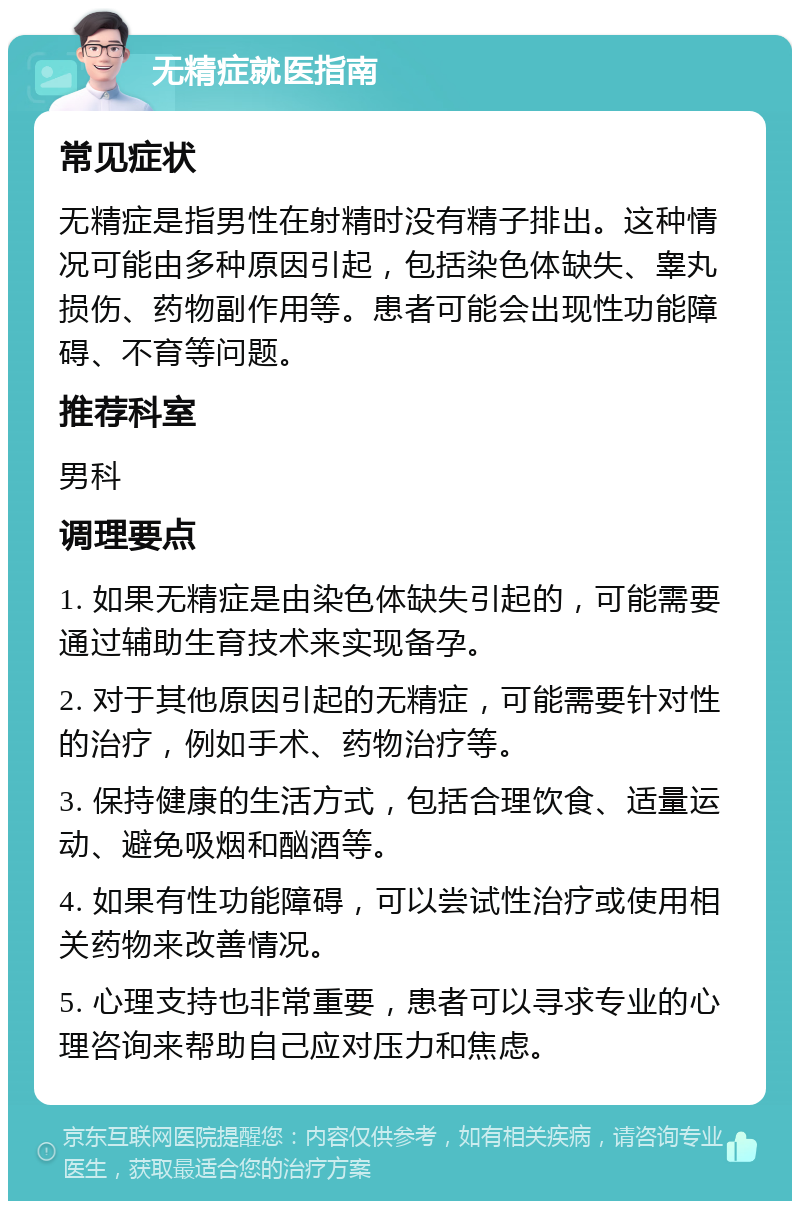 无精症就医指南 常见症状 无精症是指男性在射精时没有精子排出。这种情况可能由多种原因引起，包括染色体缺失、睾丸损伤、药物副作用等。患者可能会出现性功能障碍、不育等问题。 推荐科室 男科 调理要点 1. 如果无精症是由染色体缺失引起的，可能需要通过辅助生育技术来实现备孕。 2. 对于其他原因引起的无精症，可能需要针对性的治疗，例如手术、药物治疗等。 3. 保持健康的生活方式，包括合理饮食、适量运动、避免吸烟和酗酒等。 4. 如果有性功能障碍，可以尝试性治疗或使用相关药物来改善情况。 5. 心理支持也非常重要，患者可以寻求专业的心理咨询来帮助自己应对压力和焦虑。