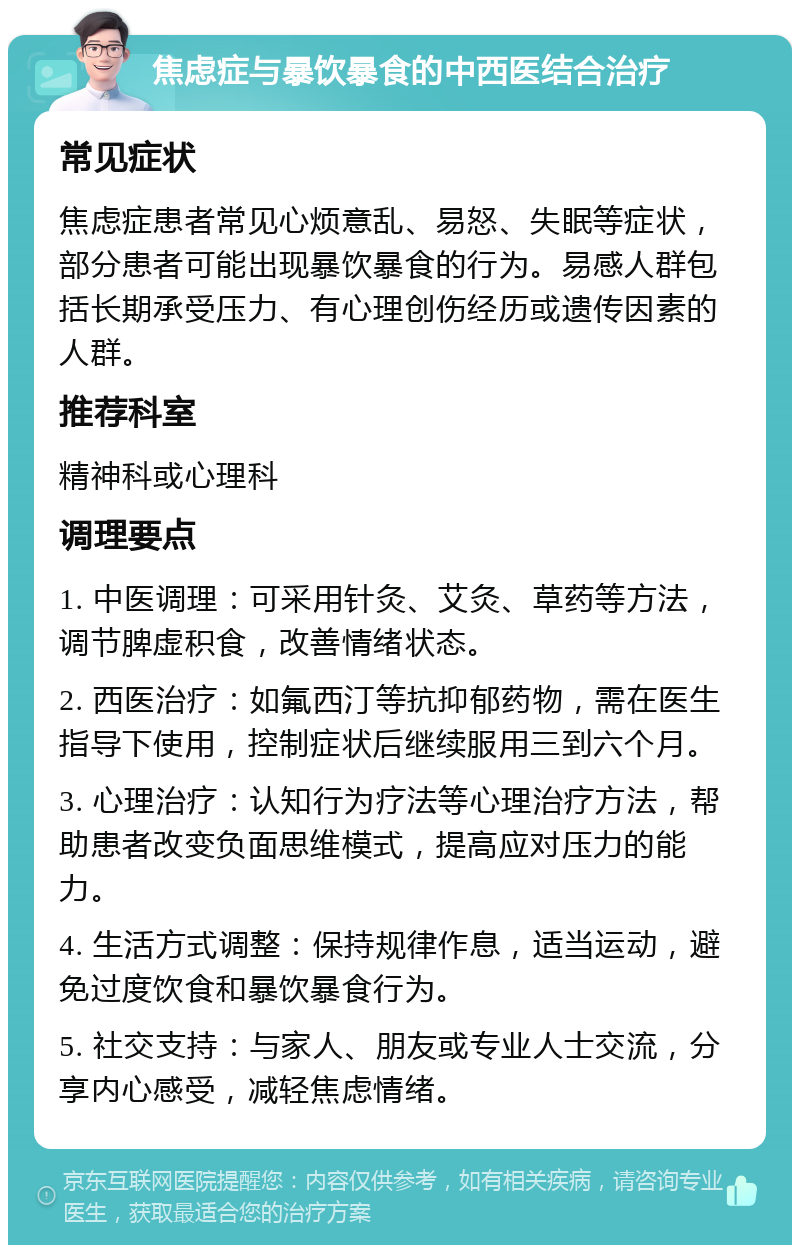 焦虑症与暴饮暴食的中西医结合治疗 常见症状 焦虑症患者常见心烦意乱、易怒、失眠等症状，部分患者可能出现暴饮暴食的行为。易感人群包括长期承受压力、有心理创伤经历或遗传因素的人群。 推荐科室 精神科或心理科 调理要点 1. 中医调理：可采用针灸、艾灸、草药等方法，调节脾虚积食，改善情绪状态。 2. 西医治疗：如氟西汀等抗抑郁药物，需在医生指导下使用，控制症状后继续服用三到六个月。 3. 心理治疗：认知行为疗法等心理治疗方法，帮助患者改变负面思维模式，提高应对压力的能力。 4. 生活方式调整：保持规律作息，适当运动，避免过度饮食和暴饮暴食行为。 5. 社交支持：与家人、朋友或专业人士交流，分享内心感受，减轻焦虑情绪。