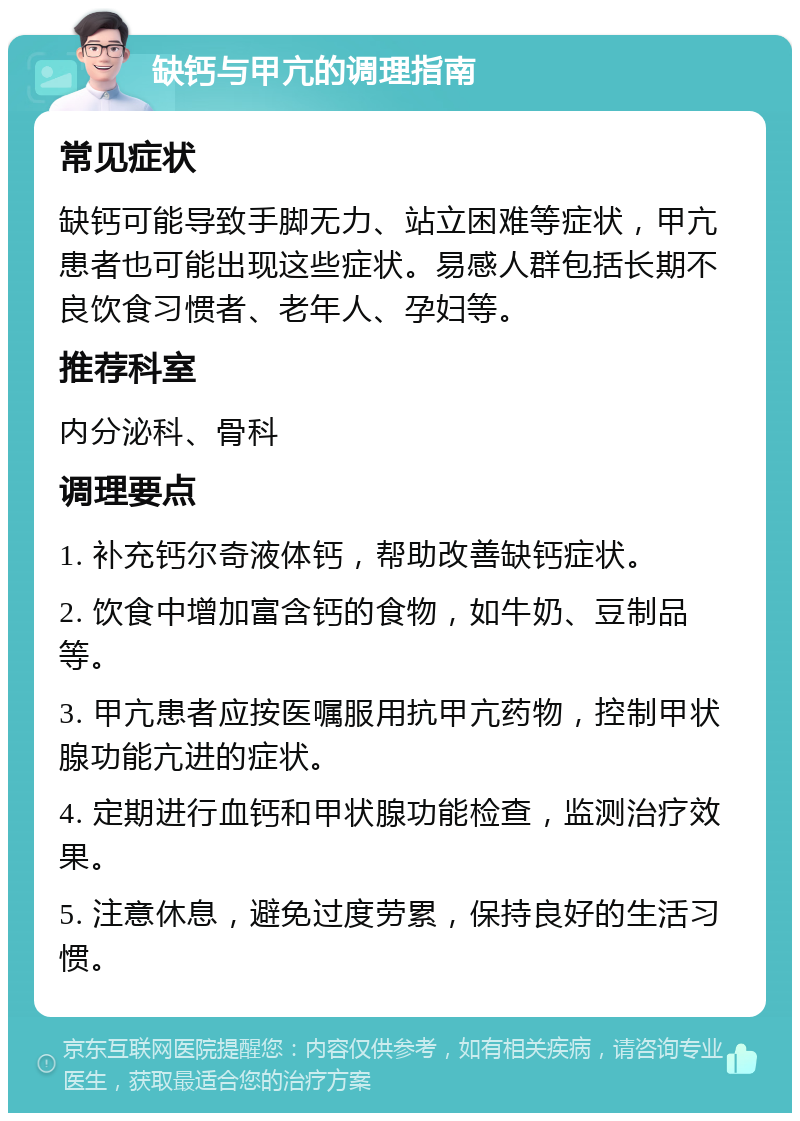 缺钙与甲亢的调理指南 常见症状 缺钙可能导致手脚无力、站立困难等症状，甲亢患者也可能出现这些症状。易感人群包括长期不良饮食习惯者、老年人、孕妇等。 推荐科室 内分泌科、骨科 调理要点 1. 补充钙尔奇液体钙，帮助改善缺钙症状。 2. 饮食中增加富含钙的食物，如牛奶、豆制品等。 3. 甲亢患者应按医嘱服用抗甲亢药物，控制甲状腺功能亢进的症状。 4. 定期进行血钙和甲状腺功能检查，监测治疗效果。 5. 注意休息，避免过度劳累，保持良好的生活习惯。