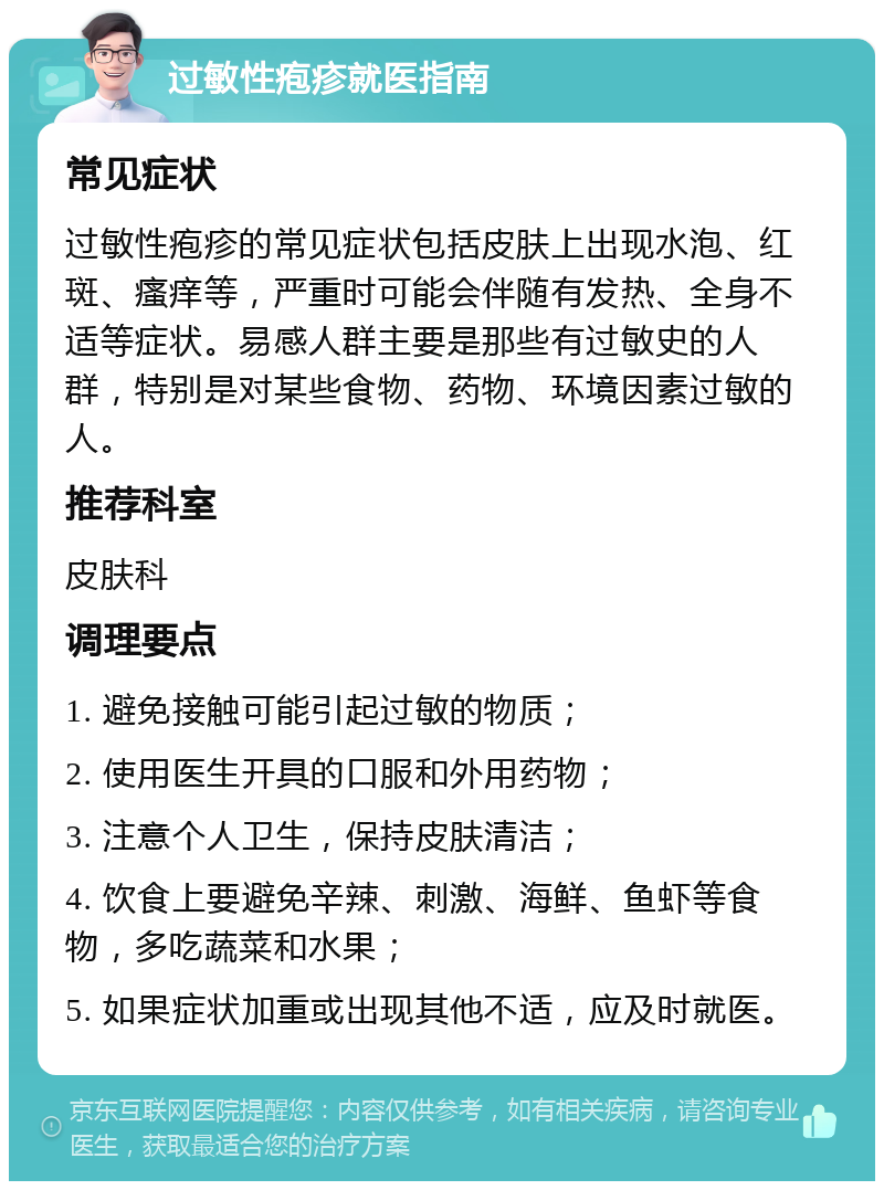 过敏性疱疹就医指南 常见症状 过敏性疱疹的常见症状包括皮肤上出现水泡、红斑、瘙痒等，严重时可能会伴随有发热、全身不适等症状。易感人群主要是那些有过敏史的人群，特别是对某些食物、药物、环境因素过敏的人。 推荐科室 皮肤科 调理要点 1. 避免接触可能引起过敏的物质； 2. 使用医生开具的口服和外用药物； 3. 注意个人卫生，保持皮肤清洁； 4. 饮食上要避免辛辣、刺激、海鲜、鱼虾等食物，多吃蔬菜和水果； 5. 如果症状加重或出现其他不适，应及时就医。