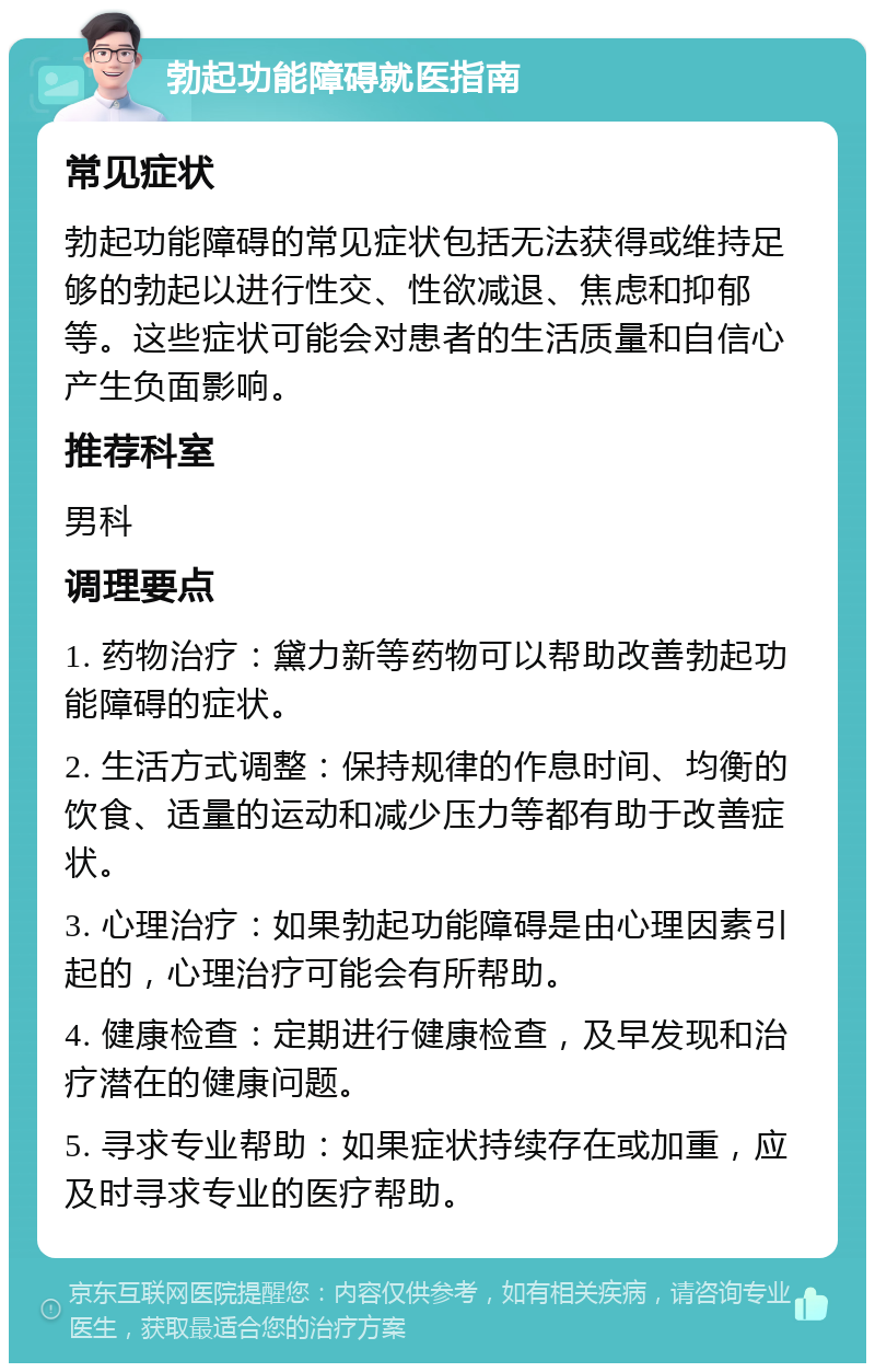 勃起功能障碍就医指南 常见症状 勃起功能障碍的常见症状包括无法获得或维持足够的勃起以进行性交、性欲减退、焦虑和抑郁等。这些症状可能会对患者的生活质量和自信心产生负面影响。 推荐科室 男科 调理要点 1. 药物治疗：黛力新等药物可以帮助改善勃起功能障碍的症状。 2. 生活方式调整：保持规律的作息时间、均衡的饮食、适量的运动和减少压力等都有助于改善症状。 3. 心理治疗：如果勃起功能障碍是由心理因素引起的，心理治疗可能会有所帮助。 4. 健康检查：定期进行健康检查，及早发现和治疗潜在的健康问题。 5. 寻求专业帮助：如果症状持续存在或加重，应及时寻求专业的医疗帮助。