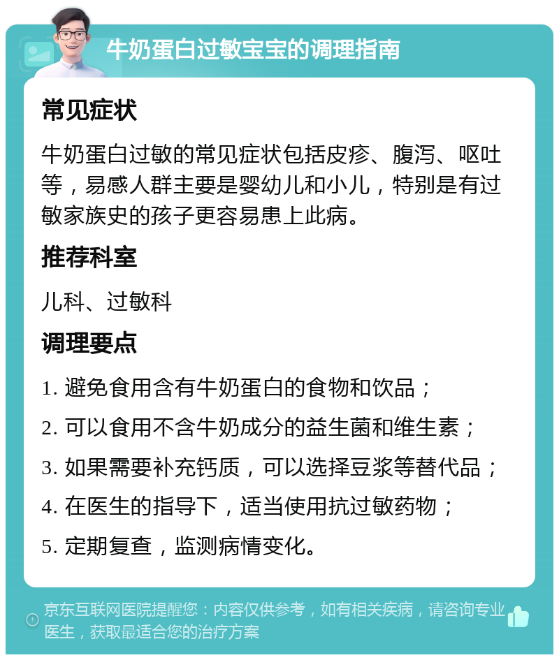 牛奶蛋白过敏宝宝的调理指南 常见症状 牛奶蛋白过敏的常见症状包括皮疹、腹泻、呕吐等，易感人群主要是婴幼儿和小儿，特别是有过敏家族史的孩子更容易患上此病。 推荐科室 儿科、过敏科 调理要点 1. 避免食用含有牛奶蛋白的食物和饮品； 2. 可以食用不含牛奶成分的益生菌和维生素； 3. 如果需要补充钙质，可以选择豆浆等替代品； 4. 在医生的指导下，适当使用抗过敏药物； 5. 定期复查，监测病情变化。