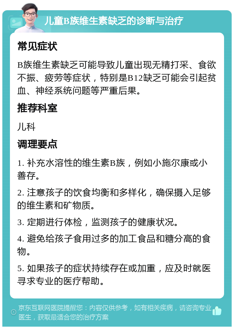 儿童B族维生素缺乏的诊断与治疗 常见症状 B族维生素缺乏可能导致儿童出现无精打采、食欲不振、疲劳等症状，特别是B12缺乏可能会引起贫血、神经系统问题等严重后果。 推荐科室 儿科 调理要点 1. 补充水溶性的维生素B族，例如小施尔康或小善存。 2. 注意孩子的饮食均衡和多样化，确保摄入足够的维生素和矿物质。 3. 定期进行体检，监测孩子的健康状况。 4. 避免给孩子食用过多的加工食品和糖分高的食物。 5. 如果孩子的症状持续存在或加重，应及时就医寻求专业的医疗帮助。