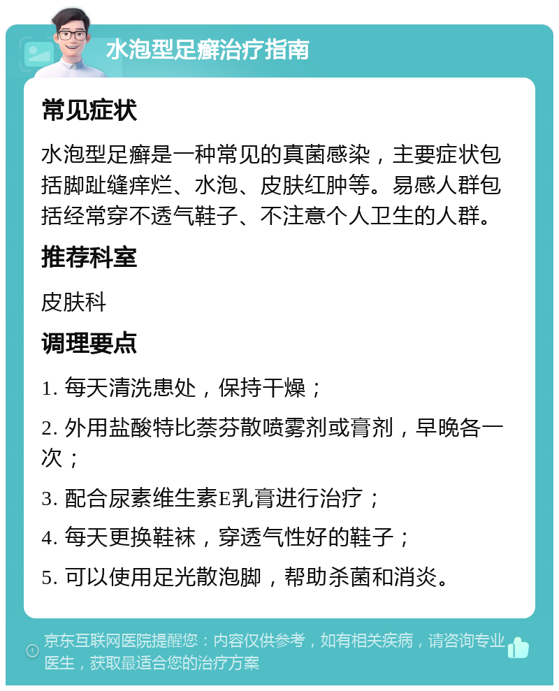 水泡型足癣治疗指南 常见症状 水泡型足癣是一种常见的真菌感染，主要症状包括脚趾缝痒烂、水泡、皮肤红肿等。易感人群包括经常穿不透气鞋子、不注意个人卫生的人群。 推荐科室 皮肤科 调理要点 1. 每天清洗患处，保持干燥； 2. 外用盐酸特比萘芬散喷雾剂或膏剂，早晚各一次； 3. 配合尿素维生素E乳膏进行治疗； 4. 每天更换鞋袜，穿透气性好的鞋子； 5. 可以使用足光散泡脚，帮助杀菌和消炎。