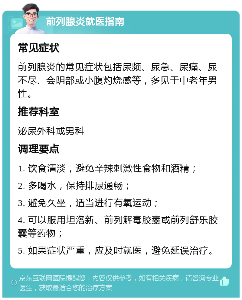 前列腺炎就医指南 常见症状 前列腺炎的常见症状包括尿频、尿急、尿痛、尿不尽、会阴部或小腹灼烧感等，多见于中老年男性。 推荐科室 泌尿外科或男科 调理要点 1. 饮食清淡，避免辛辣刺激性食物和酒精； 2. 多喝水，保持排尿通畅； 3. 避免久坐，适当进行有氧运动； 4. 可以服用坦洛新、前列解毒胶囊或前列舒乐胶囊等药物； 5. 如果症状严重，应及时就医，避免延误治疗。